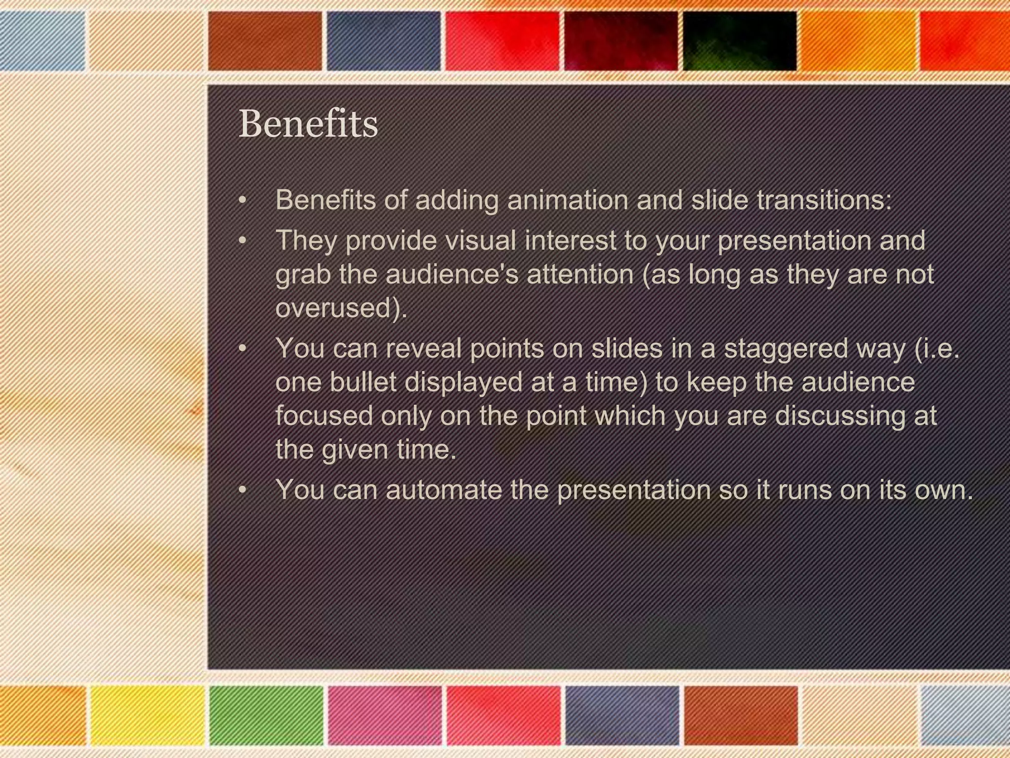 Benefits
• Benefits of adding animation and slide transitions:
• They provide visual interest to your presentation and
grab the audience's attention (as long as they are not
overused).
• You can reveal points on slides in a staggered way (i.e.
one bullet displayed at a time) to keep the audience
focused only on the point which you are discussing at
the given time.
• You can automate the presentation so it runs on its own.

 