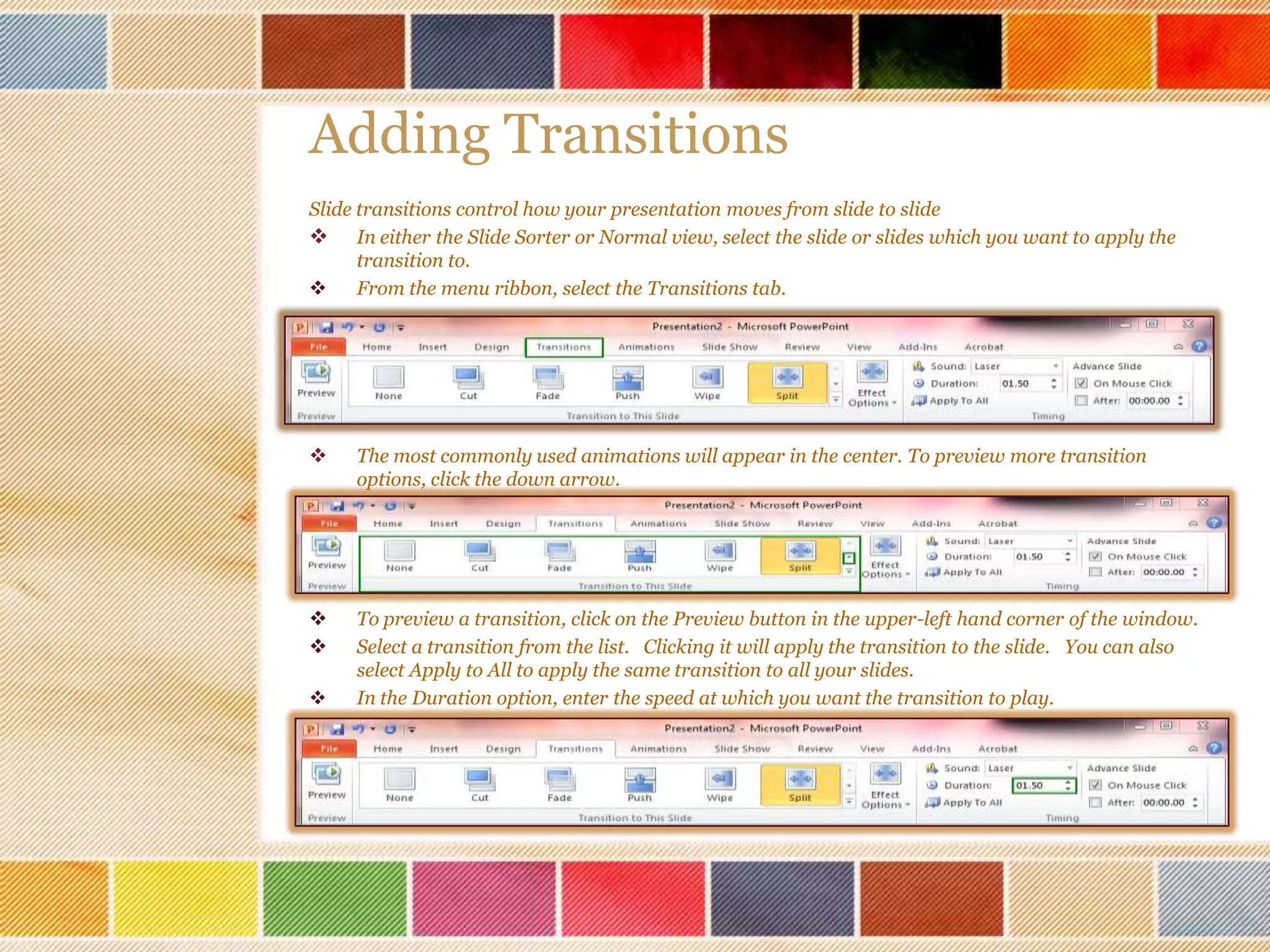 Adding Transitions
Slide transitions control how your presentation moves from slide to slide
 In either the Slide Sorter or Normal view, select the slide or slides which you want to apply the
transition to.

From the menu ribbon, select the Transitions tab.



The most commonly used animations will appear in the center. To preview more transition
options, click the down arrow.




To preview a transition, click on the Preview button in the upper-left hand corner of the window.
Select a transition from the list. Clicking it will apply the transition to the slide. You can also
select Apply to All to apply the same transition to all your slides.
In the Duration option, enter the speed at which you want the transition to play.



 