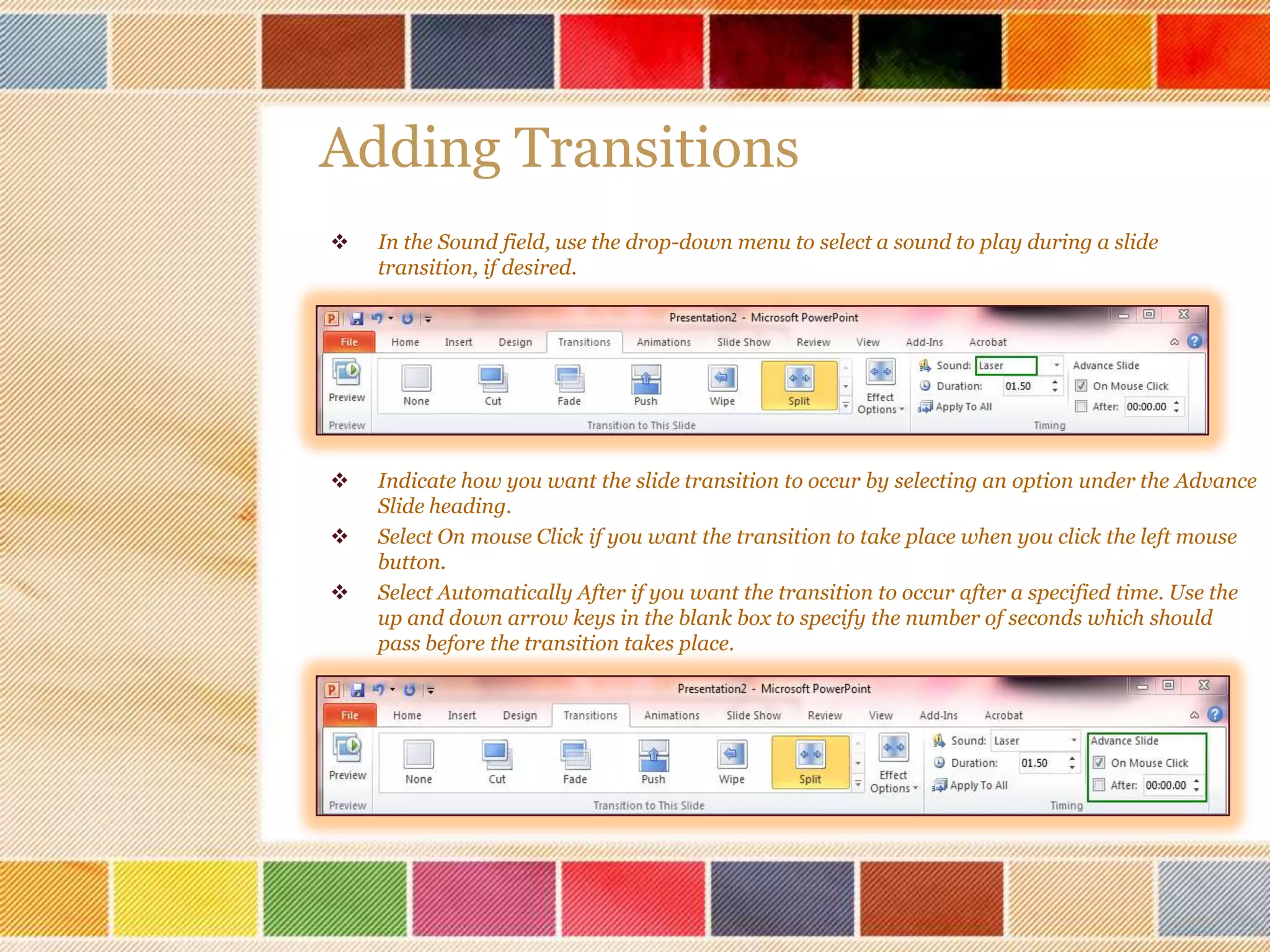 Adding Transitions


In the Sound field, use the drop-down menu to select a sound to play during a slide
transition, if desired.



Indicate how you want the slide transition to occur by selecting an option under the Advance
Slide heading.
Select On mouse Click if you want the transition to take place when you click the left mouse
button.
Select Automatically After if you want the transition to occur after a specified time. Use the
up and down arrow keys in the blank box to specify the number of seconds which should
pass before the transition takes place.




 