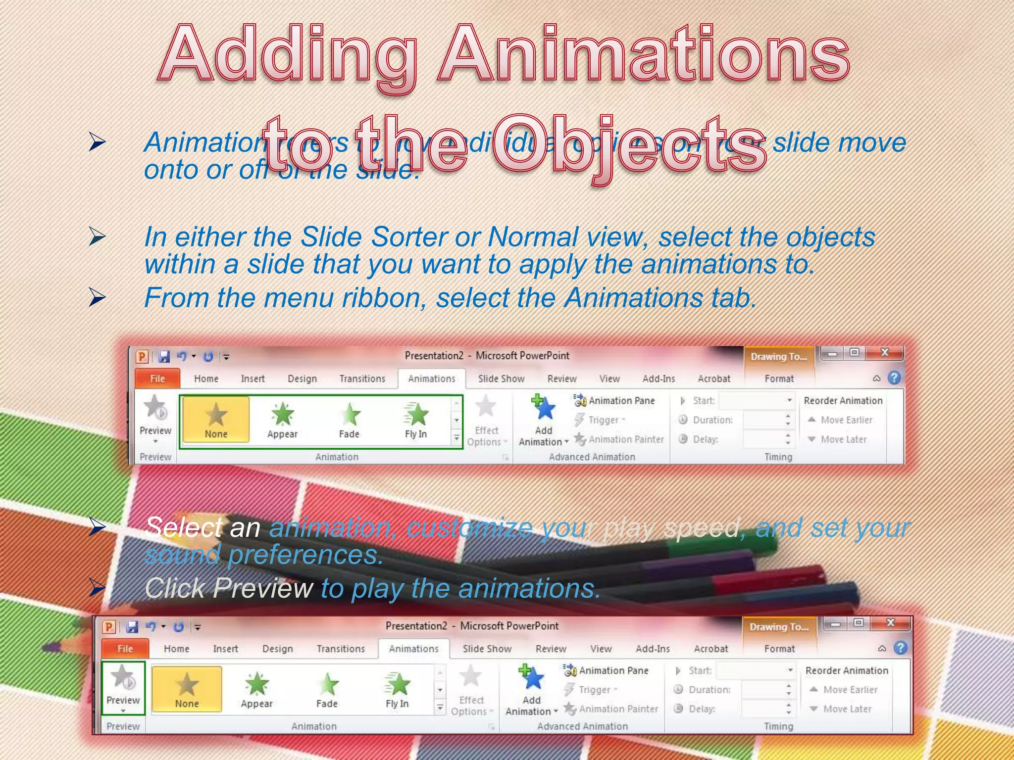 

Animation refers to how individual options on your slide move
onto or off of the slide.



In either the Slide Sorter or Normal view, select the objects
within a slide that you want to apply the animations to.
From the menu ribbon, select the Animations tab.






Select an animation, customize your play speed, and set your
sound preferences.
Click Preview to play the animations.

 