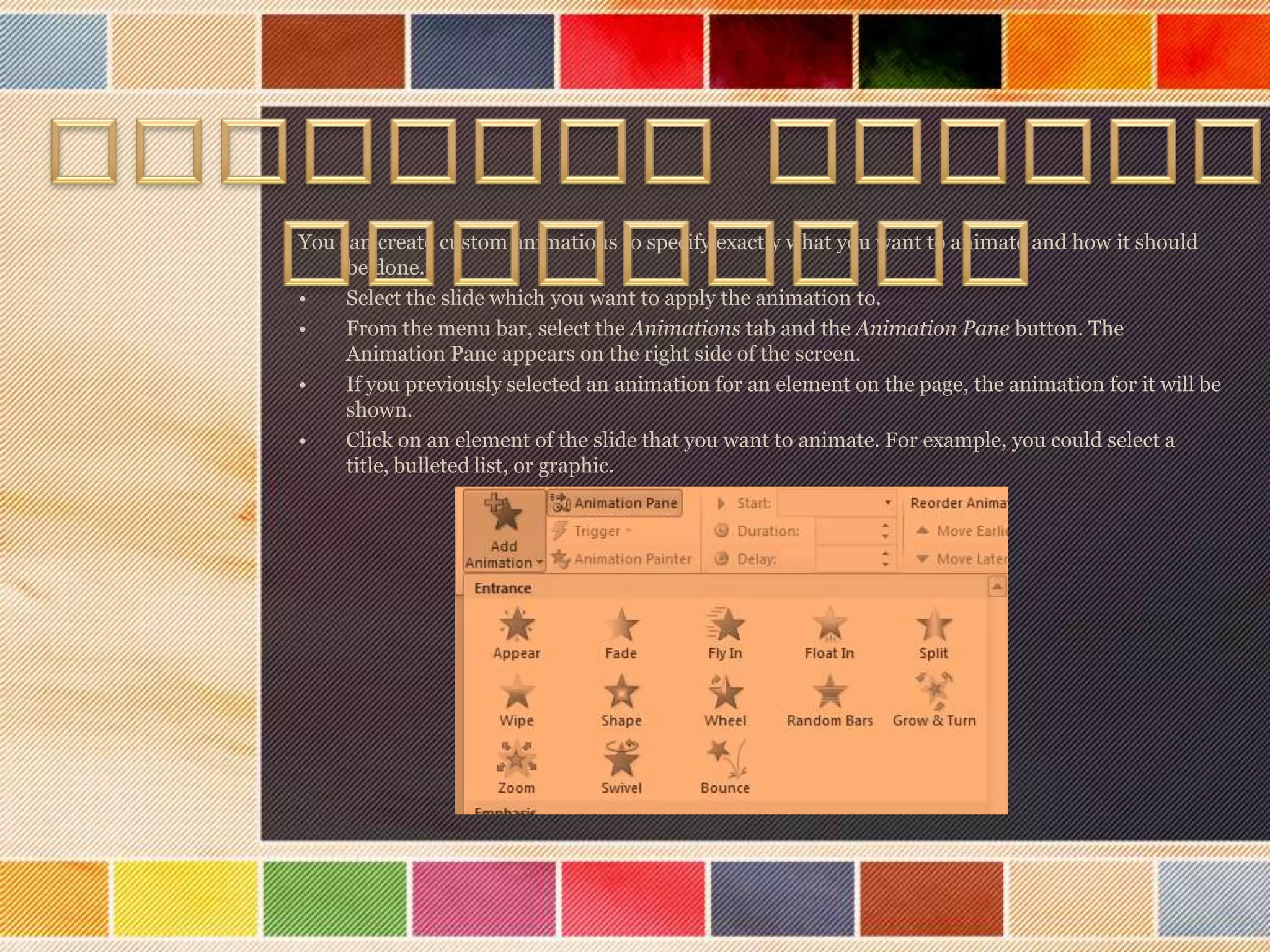 You can create custom animations to specify exactly what you want to animate and how it should
be done.
•
Select the slide which you want to apply the animation to.
•
From the menu bar, select the Animations tab and the Animation Pane button. The
Animation Pane appears on the right side of the screen.
•
If you previously selected an animation for an element on the page, the animation for it will be
shown.
•
Click on an element of the slide that you want to animate. For example, you could select a
title, bulleted list, or graphic.

 