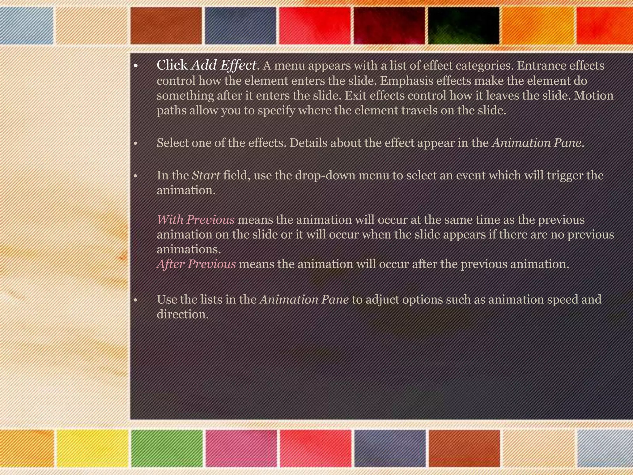 •

Click Add Effect. A menu appears with a list of effect categories. Entrance effects
control how the element enters the slide. Emphasis effects make the element do
something after it enters the slide. Exit effects control how it leaves the slide. Motion
paths allow you to specify where the element travels on the slide.

•

Select one of the effects. Details about the effect appear in the Animation Pane.

•

In the Start field, use the drop-down menu to select an event which will trigger the
animation.
With Previous means the animation will occur at the same time as the previous
animation on the slide or it will occur when the slide appears if there are no previous
animations.
After Previous means the animation will occur after the previous animation.

•

Use the lists in the Animation Pane to adjuct options such as animation speed and
direction.

 