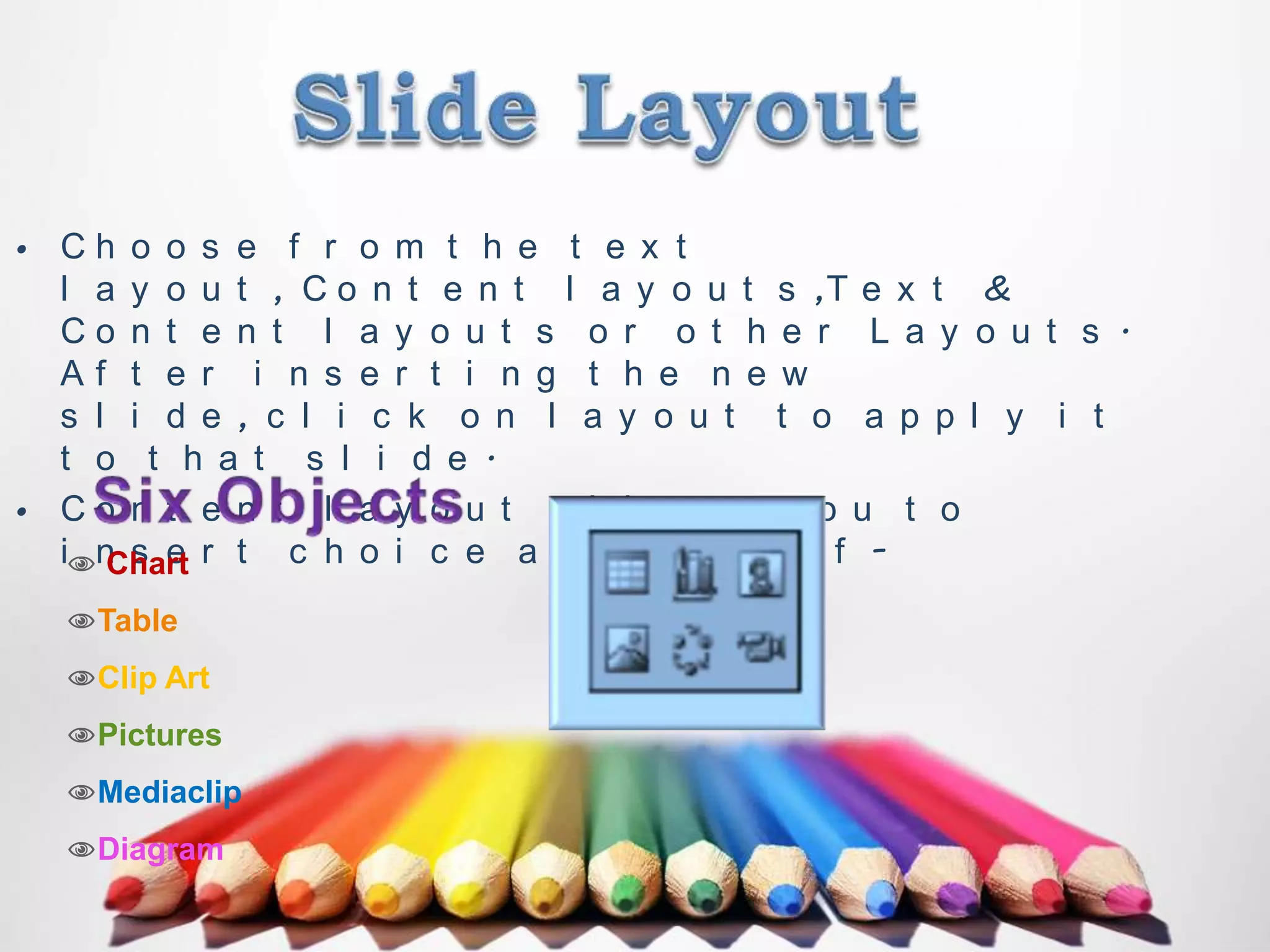 • Ch o o s e f r o m t h e t e x t
l a y o u t , C o n t e n t l a y o u t s ,T e x t &
Co n t e n t l a y o u t s o r o t h e r L a y o u t s .
Af t e r i n s e r t i n g t h e n e w
s l i d e , c l i c k o n l a y o u t t o a p p l y i t
t o t h a t s l i d e .
• Co n t e n t l a y o u t a l l o ws y o u t o
in s e r t c h o i c e a c h o i c e o f Chart
Table
Clip Art
Pictures
Mediaclip
Diagram

 