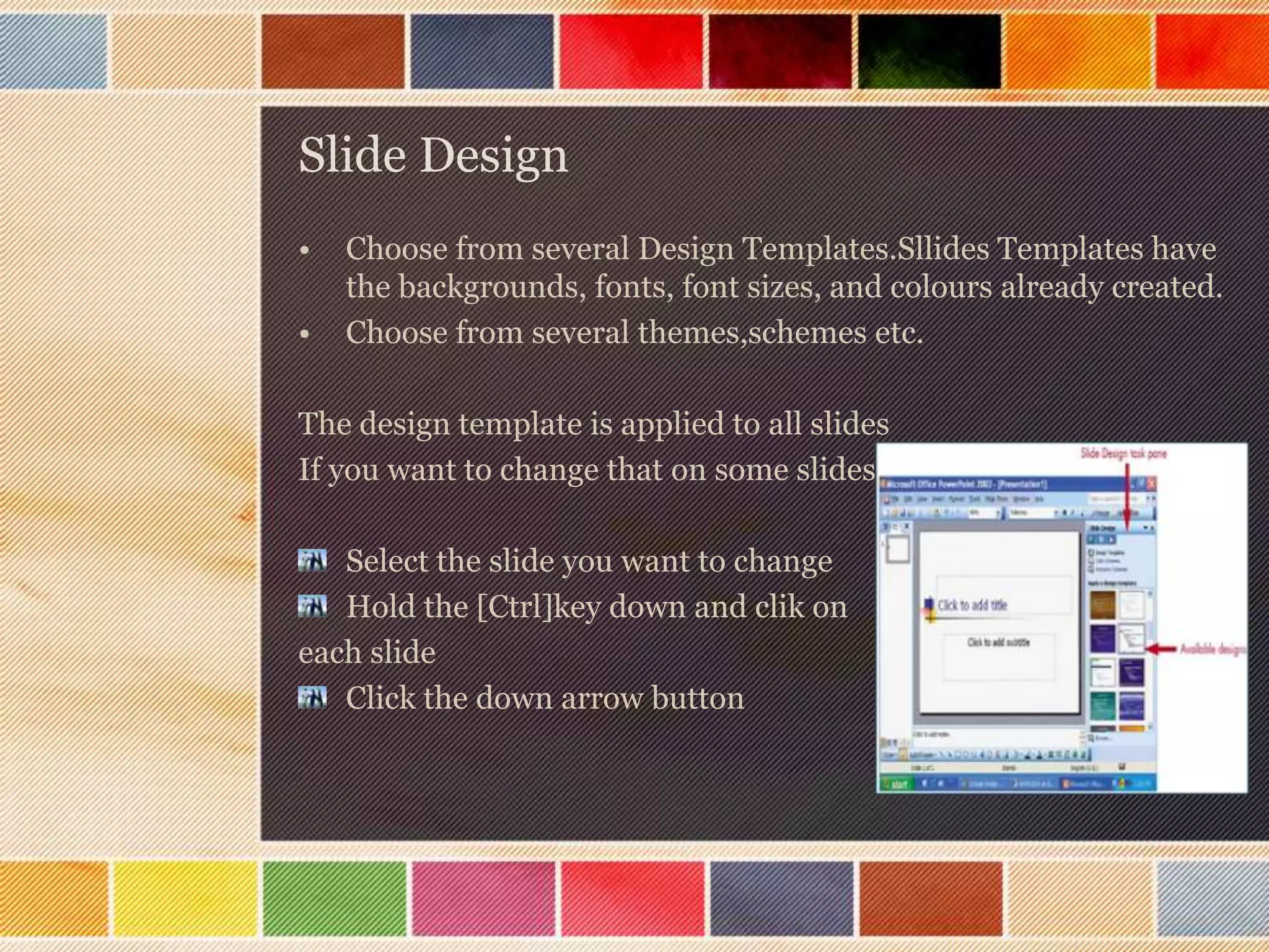 Slide Design
•

•

Choose from several Design Templates.Sllides Templates have
the backgrounds, fonts, font sizes, and colours already created.
Choose from several themes,schemes etc.

The design template is applied to all slides
If you want to change that on some slides
Select the slide you want to change
Hold the [Ctrl]key down and clik on
each slide
Click the down arrow button

 