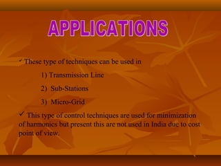  These type of techniques can be used in
1) Transmission Line
2) Sub-Stations
3) Micro-Grid
 This type of control techniques are used for minimization
of harmonics but present this are not used in India due to cost
point of view.
 