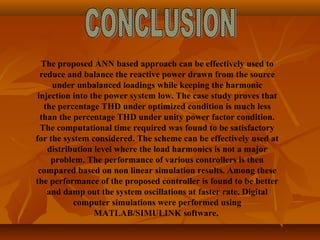 The proposed ANN based approach can be effectively used to
reduce and balance the reactive power drawn from the source
under unbalanced loadings while keeping the harmonic
injection into the power system low. The case study proves that
the percentage THD under optimized condition is much less
than the percentage THD under unity power factor condition.
The computational time required was found to be satisfactory
for the system considered. The scheme can be effectively used at
distribution level where the load harmonics is not a major
problem. The performance of various controllers is then
compared based on non linear simulation results. Among these
the performance of the proposed controller is found to be better
and damp out the system oscillations at faster rate. Digital
computer simulations were performed using
MATLAB/SIMULINK software.
 
