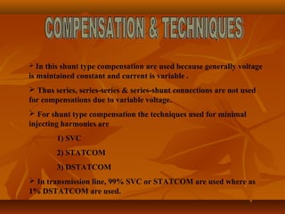  In this shunt type compensation are used because generally voltage
is maintained constant and current is variable .
 Thus series, series-series & series-shunt connections are not used
for compensations due to variable voltage.
 For shunt type compensation the techniques used for minimal
injecting harmonics are
1) SVC
2) STATCOM
3) DSTATCOM
 In transmission line, 99% SVC or STATCOM are used where as
1% DSTATCOM are used.
 