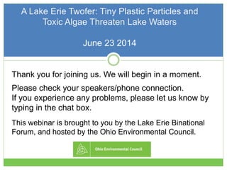 A Lake Erie Twofer: Tiny Plastic Particles and
Toxic Algae Threaten Lake Waters
June 23 2014
Thank you for joining us. We will begin in a moment.
Please check your speakers/phone connection.
If you experience any problems, please let us know by
typing in the chat box.
This webinar is brought to you by the Lake Erie Binational
Forum, and hosted by the Ohio Environmental Council.
 