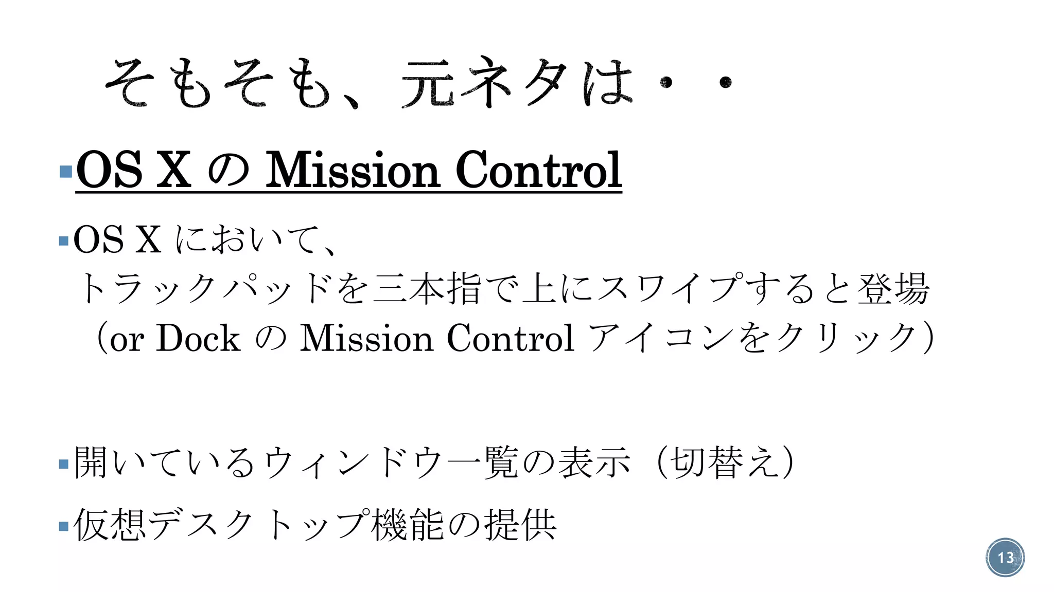 OS X のMission Control 
OS X において、 トラックパッドを三本指で上にスワイプすると登場 （or Dock のMission Control アイコンをクリック） 
開いているウィンドウ一覧の表示（切替え） 
仮想デスクトップ機能の提供 
13 
 