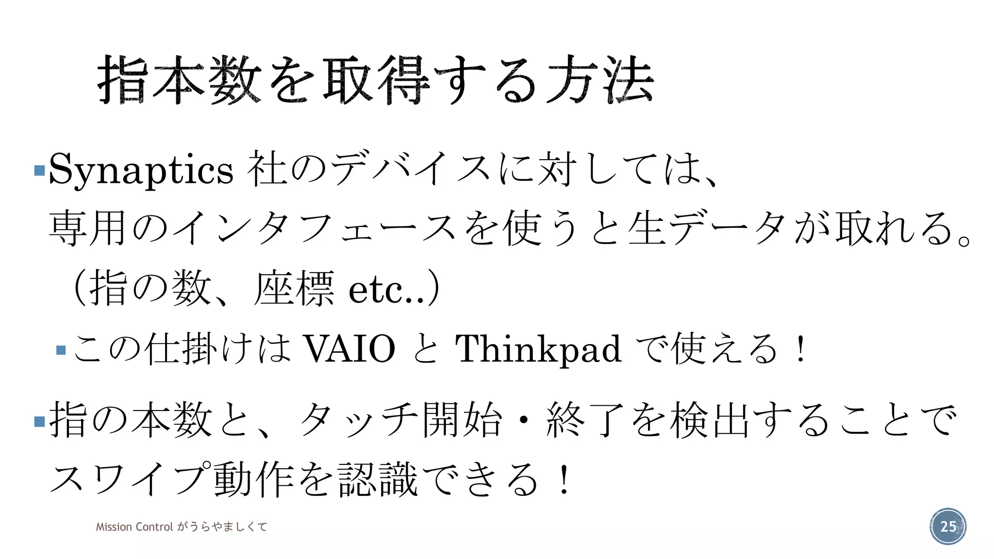 Synaptics社のデバイスに対しては、 専用のインタフェースを使うと生データが取れる。 （指の数、座標etc..） 
この仕掛けはVAIO とThinkpadで使える！ 
指の本数と、タッチ開始・終了を検出することで スワイプ動作を認識できる！ 
Mission Control がうらやましくて 25 
 
