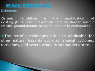 Definition: 
•Seismic retrofitting is the modification of 
existing structures to make them more resistant to seismic 
activity, ground motion, or soil failure due to earthquakes. 
The retrofit techniques are also applicable for 
other natural hazards such as tropical cyclones, 
tornadoes, and severe winds from thunderstorms. 
 