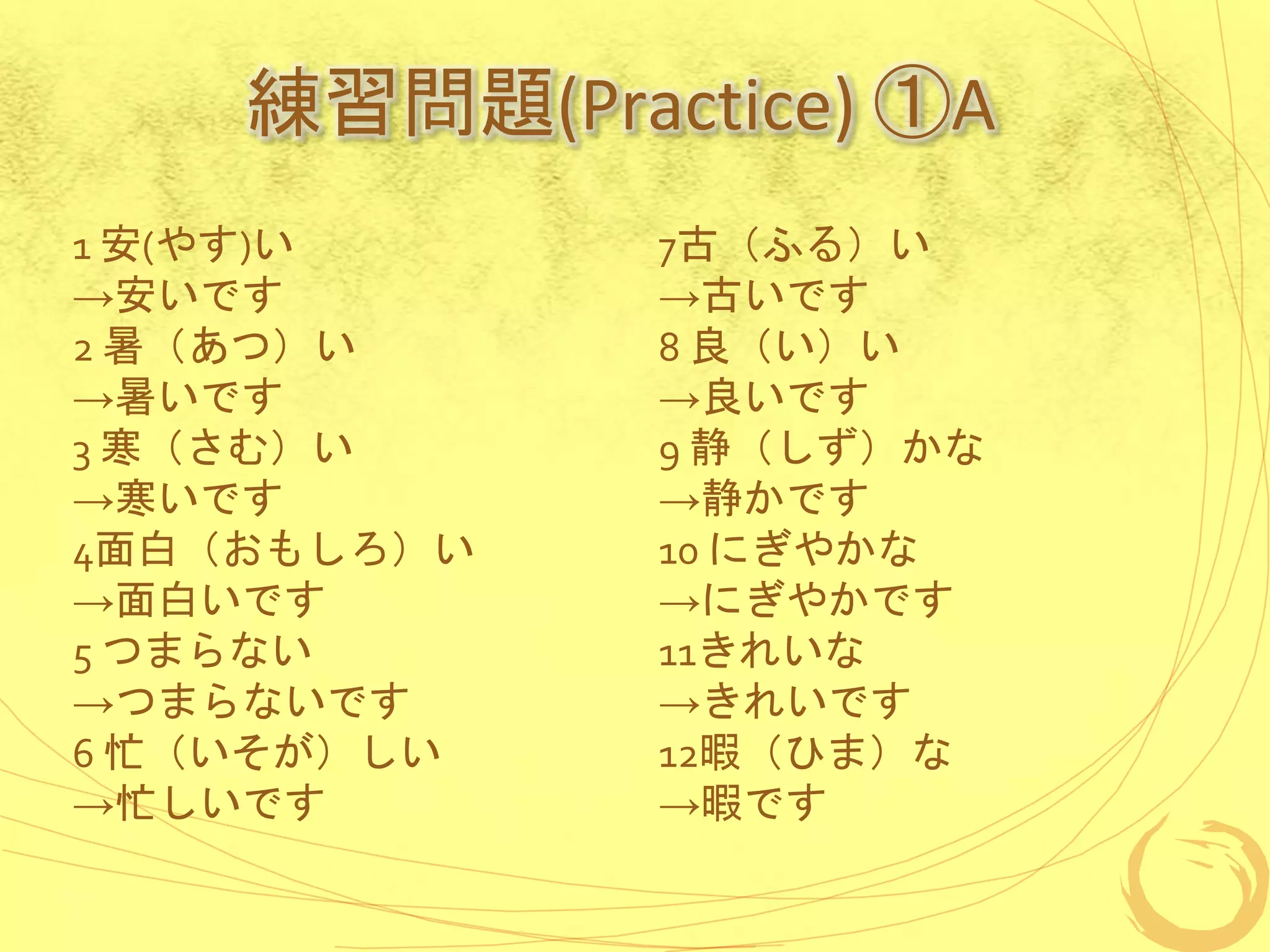 練習問題(Practice) ①A
1 安(やす)い
→安いです
2 暑（あつ）い
→暑いです
3 寒（さむ）い
→寒いです
4面白（おもしろ）い
→面白いです
5 つまらない
→つまらないです
6 忙（いそが）しい
→忙しいです
7古（ふる）い
→古いです
8 良（い）い
→良いです
9 静（しず）かな
→静かです
10 にぎやかな
→にぎやかです
11きれいな
→きれいです
12暇（ひま）な
→暇です
 