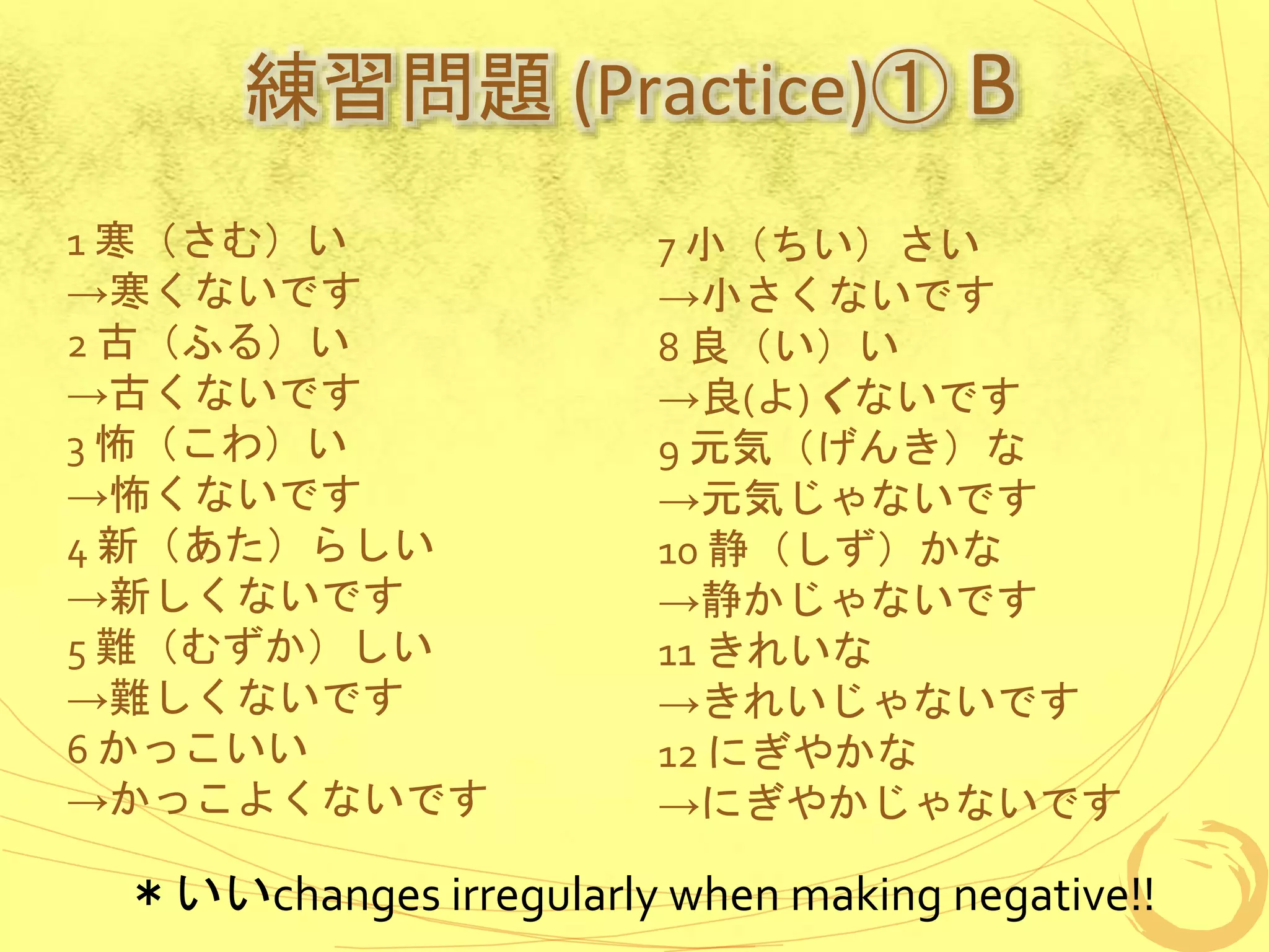 練習問題 (Practice)① B
1 寒（さむ）い
→寒くないです
2 古（ふる）い
→古くないです
3 怖（こわ）い
→怖くないです
4 新（あた）らしい
→新しくないです
5 難（むずか）しい
→難しくないです
6 かっこいい
→かっこよくないです
7 小（ちい）さい
→小さくないです
8 良（い）い
→良(よ)くないです
9 元気（げんき）な
→元気じゃないです
10 静（しず）かな
→静かじゃないです
11 きれいな
→きれいじゃないです
12 にぎやかな
→にぎやかじゃないです
＊いいchanges irregularly when making negative!!
 