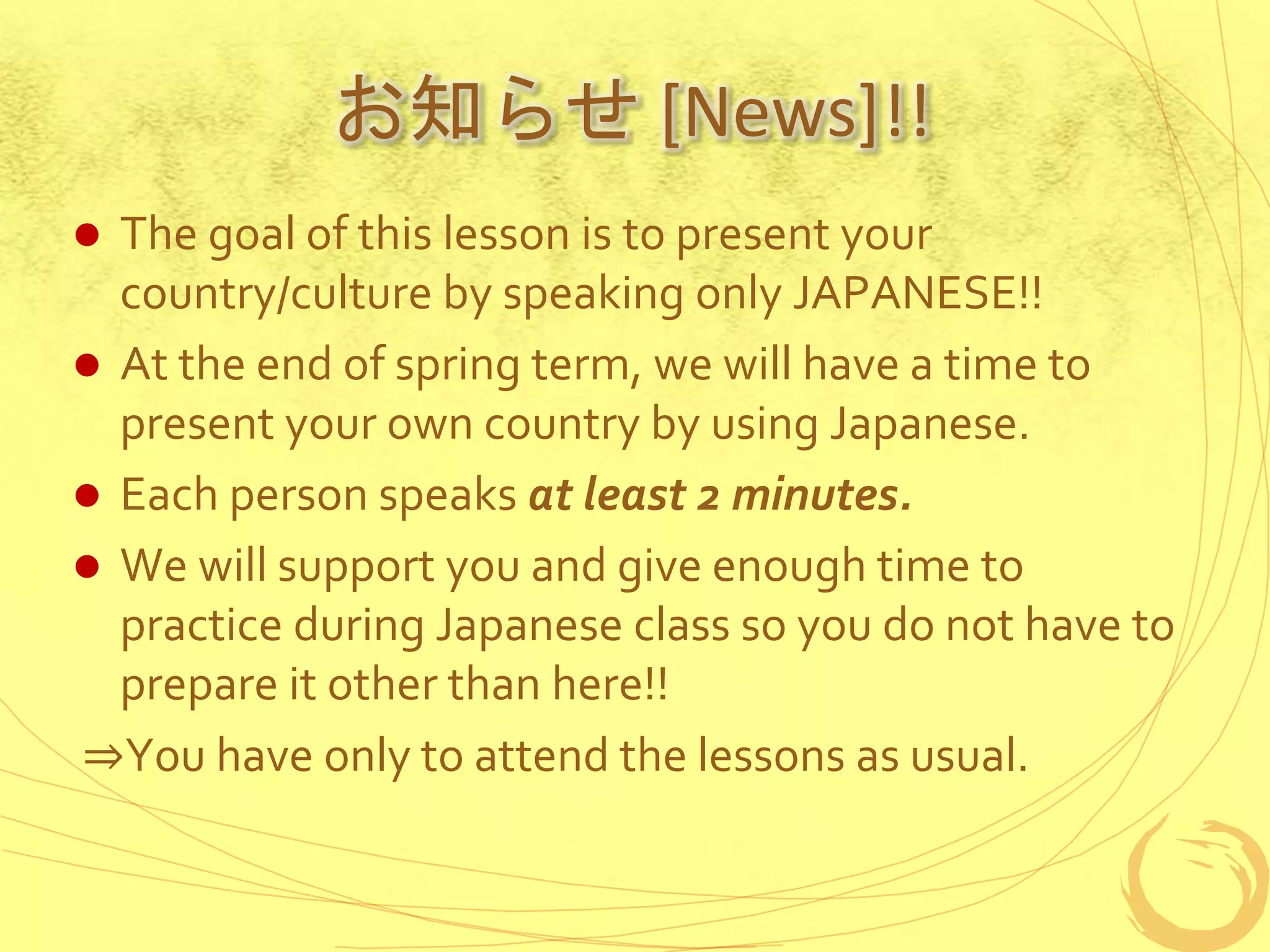 お知らせ [News]!!
 The goal of this lesson is to present your
country/culture by speaking only JAPANESE!!
 At the end of spring term, we will have a time to
present your own country by using Japanese.
 Each person speaks at least 2 minutes.
 We will support you and give enough time to
practice during Japanese class so you do not have to
prepare it other than here!!
⇒You have only to attend the lessons as usual.
 