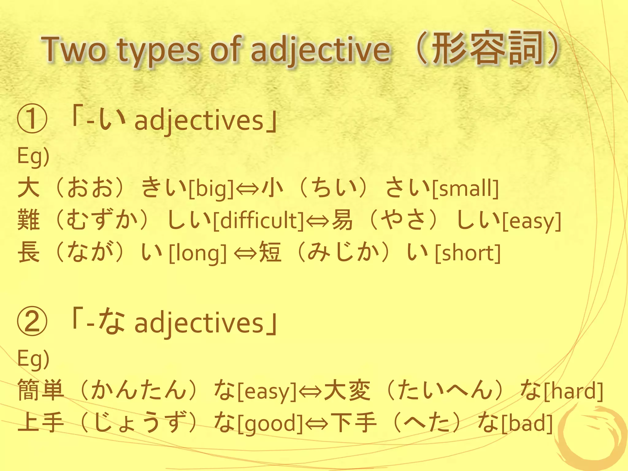 Two types of adjective（形容詞）
① 「-い adjectives」
Eg)
大（おお）きい[big]⇔小（ちい）さい[small]
難（むずか）しい[difficult]⇔易（やさ）しい[easy]
長（なが）い [long] ⇔短（みじか）い [short]
② 「-な adjectives」
Eg)
簡単（かんたん）な[easy]⇔大変（たいへん）な[hard]
上手（じょうず）な[good]⇔下手（へた）な[bad]
 