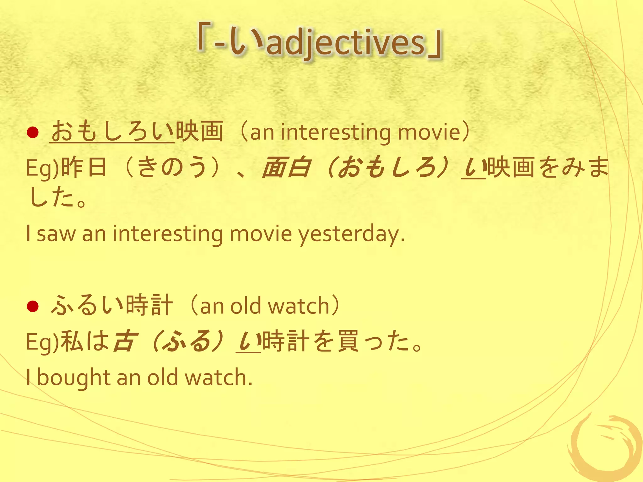 「-いadjectives」
 おもしろい映画（an interesting movie）
Eg)昨日（きのう）、面白（おもしろ）い映画をみま
した。
I saw an interesting movie yesterday.
 ふるい時計（an old watch）
Eg)私は古（ふる）い時計を買った。
I bought an old watch.
 