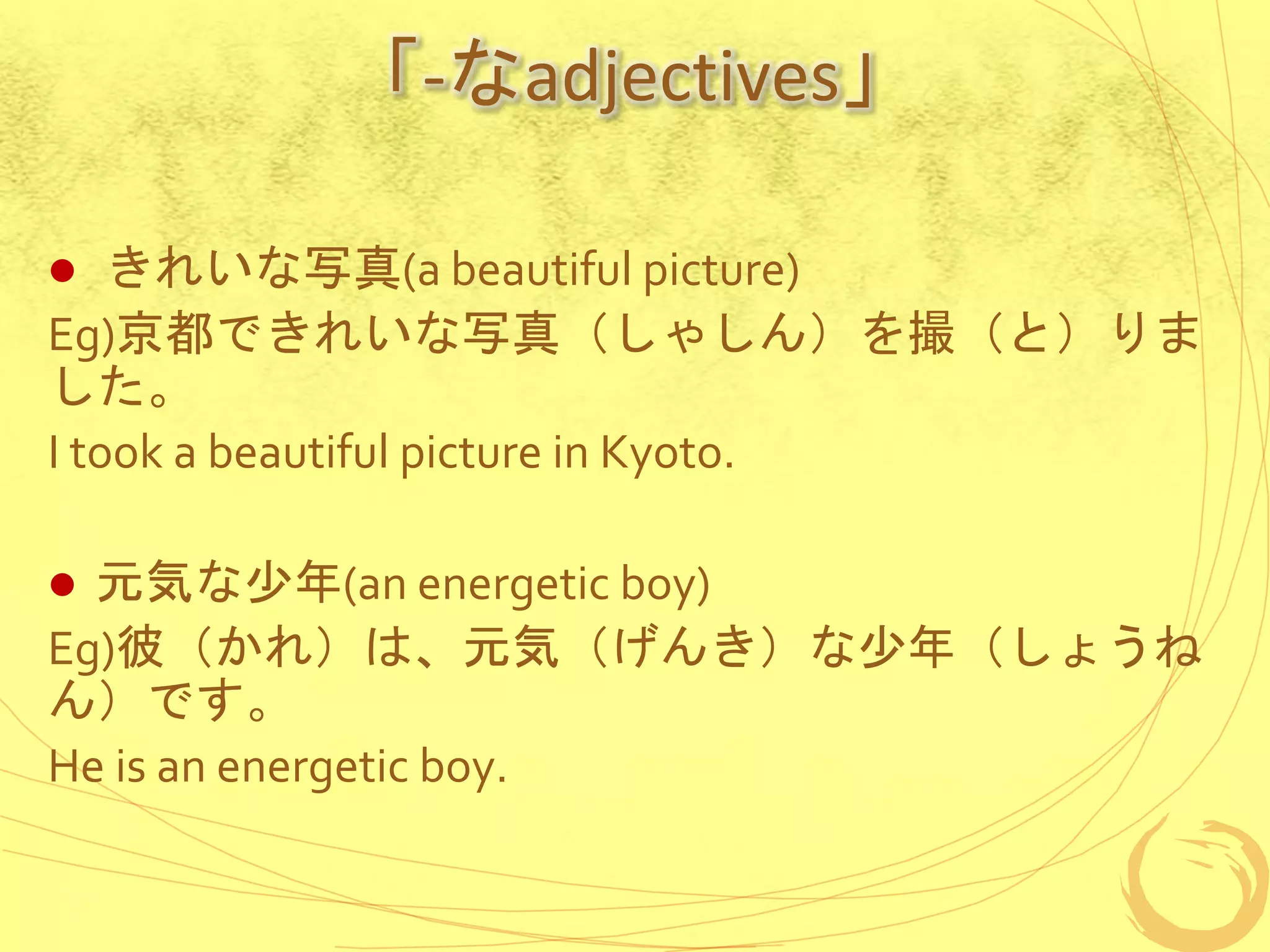 「-なadjectives」
 きれいな写真(a beautiful picture)
Eg)京都できれいな写真（しゃしん）を撮（と）りま
した。
I took a beautiful picture in Kyoto.
 元気な少年(an energetic boy)
Eg)彼（かれ）は、元気（げんき）な少年（しょうね
ん）です。
He is an energetic boy.
 