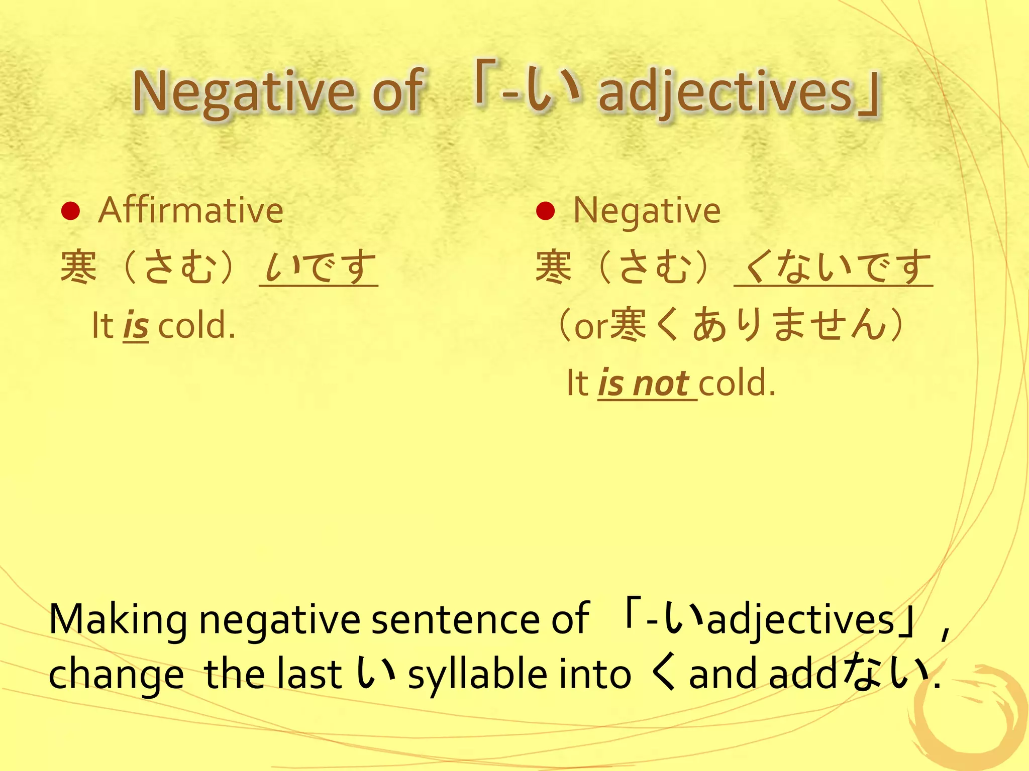 Negative of 「-い adjectives」
 Affirmative
寒（さむ）いです
It is cold.
 Negative
寒（さむ）くないです
（or寒くありません）
It is not cold.
Making negative sentence of 「-いadjectives」,
change the last い syllable into くand addない.
 