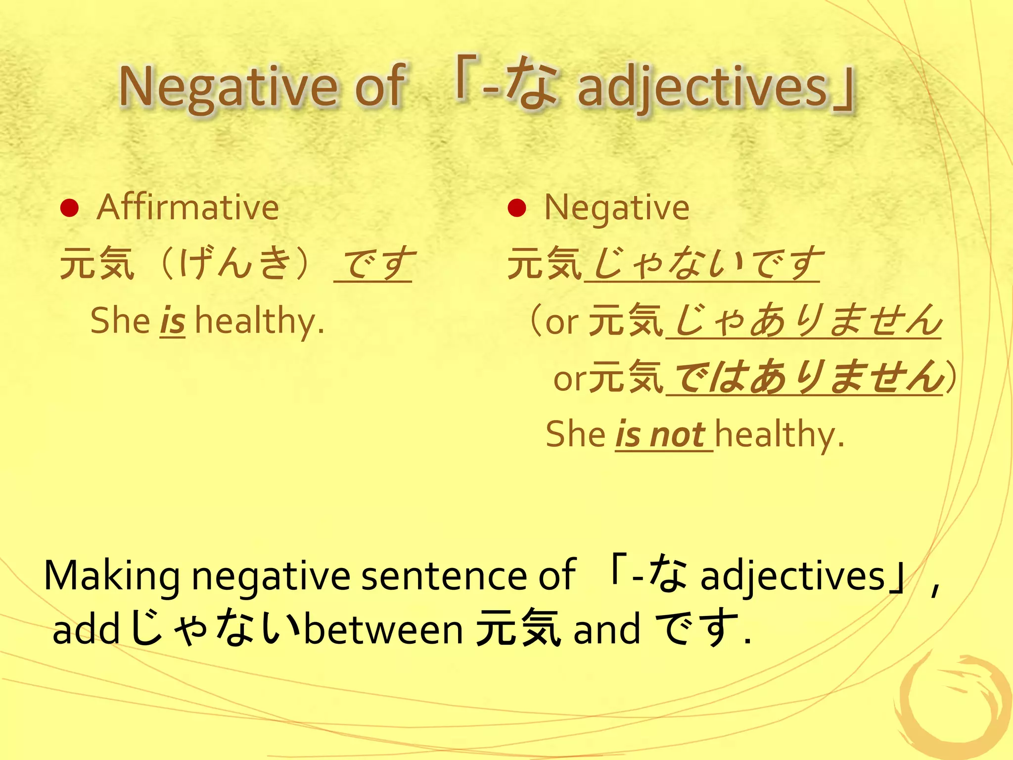Negative of 「-な adjectives」
 Affirmative
元気（げんき）です
She is healthy.
 Negative
元気じゃないです
（or 元気じゃありません
or元気ではありません）
She is not healthy.
Making negative sentence of 「-な adjectives」,
addじゃないbetween 元気 and です.
 
