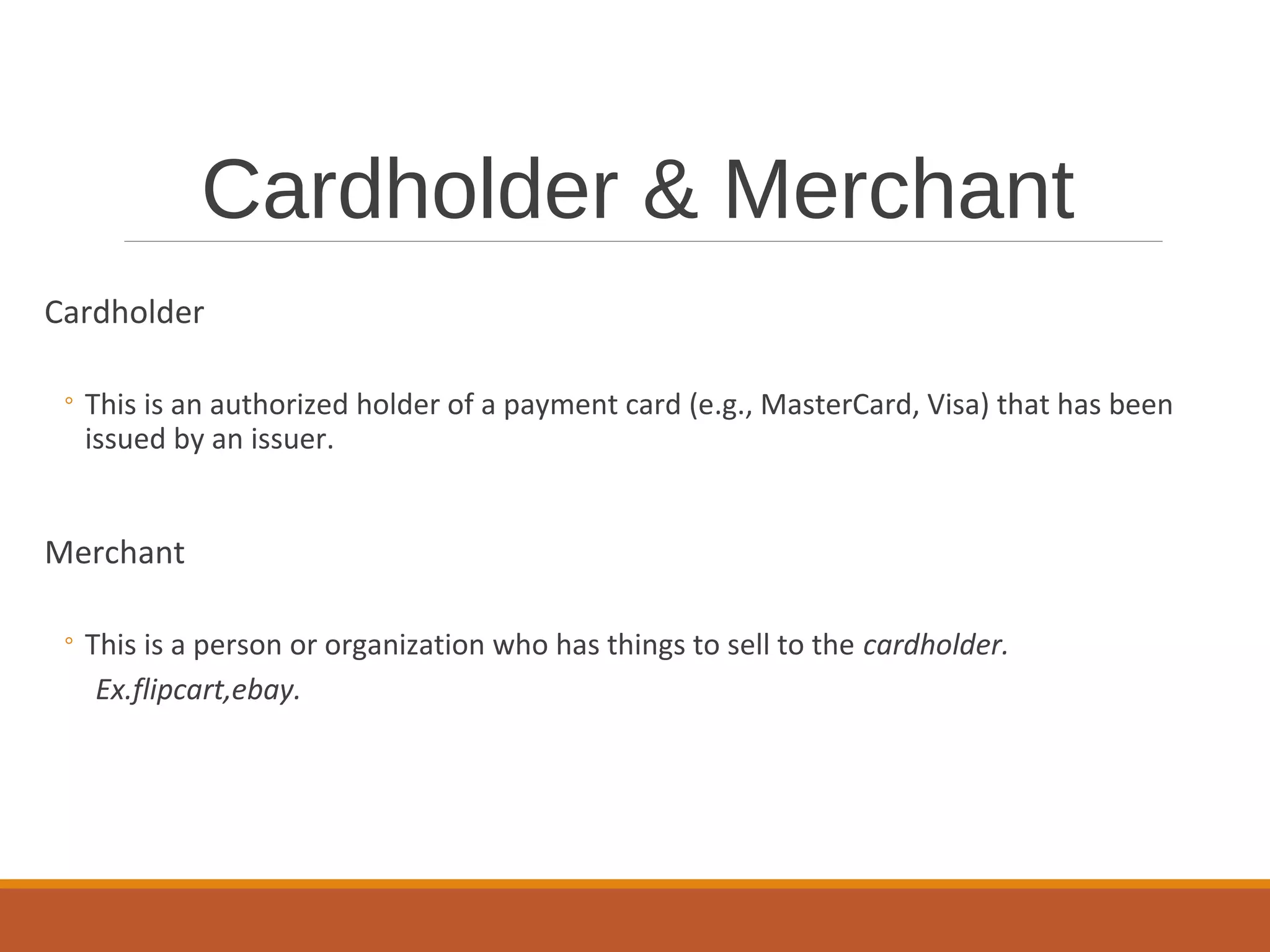 Cardholder & Merchant
Cardholder
◦ This is an authorized holder of a payment card (e.g., MasterCard, Visa) that has been
issued by an issuer.
Merchant
◦ This is a person or organization who has things to sell to the cardholder.
Ex.flipcart,ebay.
 