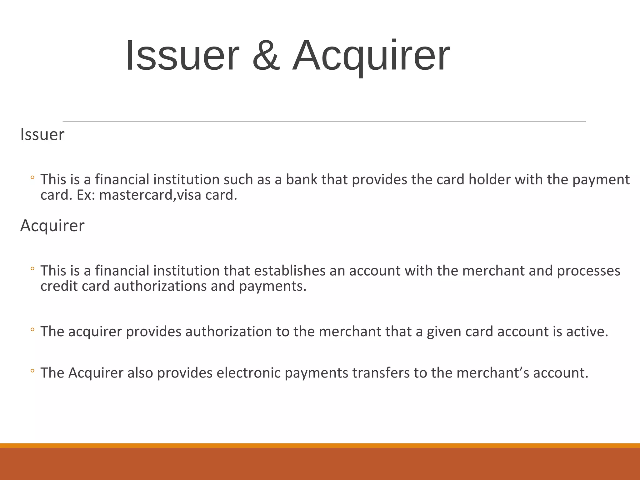 Issuer & Acquirer
Issuer
◦ This is a financial institution such as a bank that provides the card holder with the payment
card. Ex: mastercard,visa card.
Acquirer
◦ This is a financial institution that establishes an account with the merchant and processes
credit card authorizations and payments.
◦ The acquirer provides authorization to the merchant that a given card account is active.
◦ The Acquirer also provides electronic payments transfers to the merchant’s account.
 