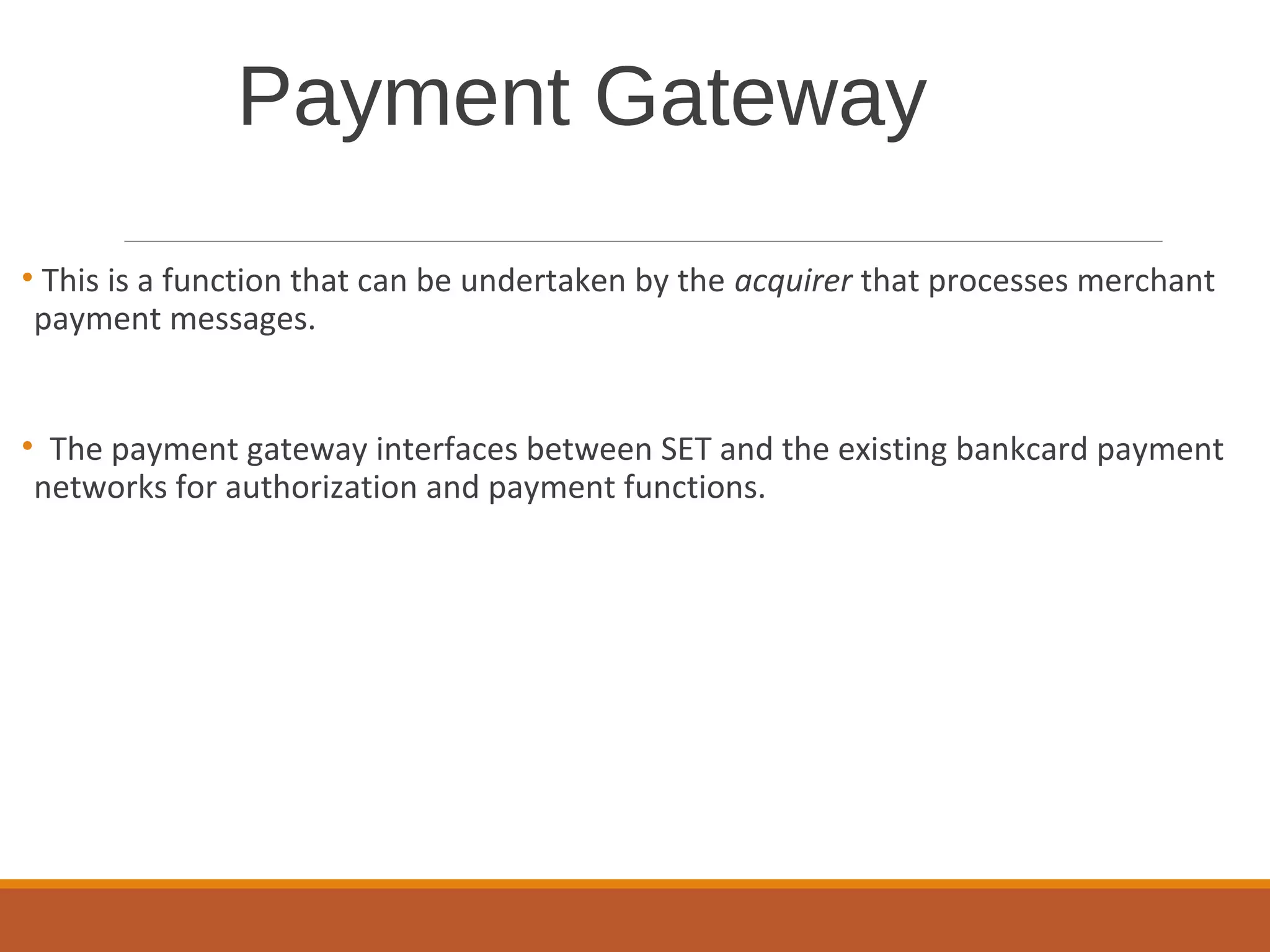 Payment Gateway
• This is a function that can be undertaken by the acquirer that processes merchant
payment messages.
• The payment gateway interfaces between SET and the existing bankcard payment
networks for authorization and payment functions.
 