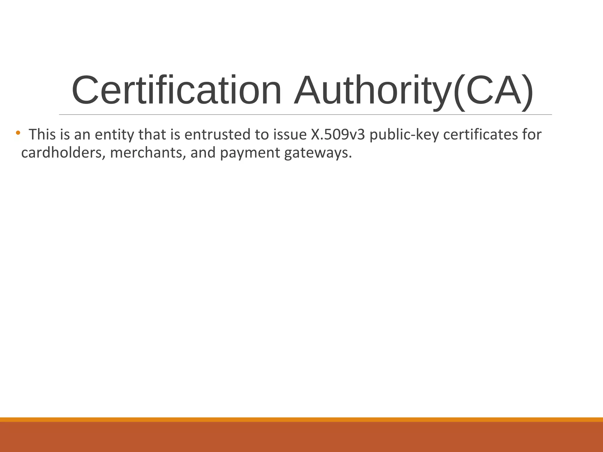 Certification Authority(CA)
• This is an entity that is entrusted to issue X.509v3 public-key certificates for
cardholders, merchants, and payment gateways.
 