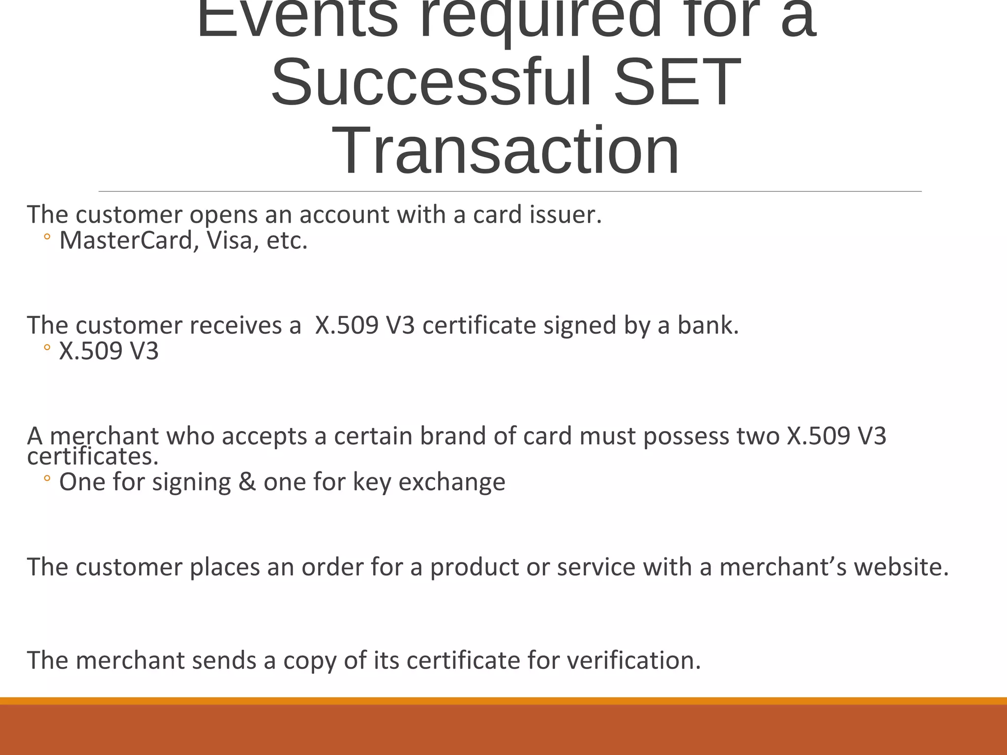 Events required for a
Successful SET
Transaction
The customer opens an account with a card issuer.
◦MasterCard, Visa, etc.
The customer receives a X.509 V3 certificate signed by a bank.
◦X.509 V3
A merchant who accepts a certain brand of card must possess two X.509 V3
certificates.
◦One for signing & one for key exchange
The customer places an order for a product or service with a merchant’s website.
The merchant sends a copy of its certificate for verification.
 