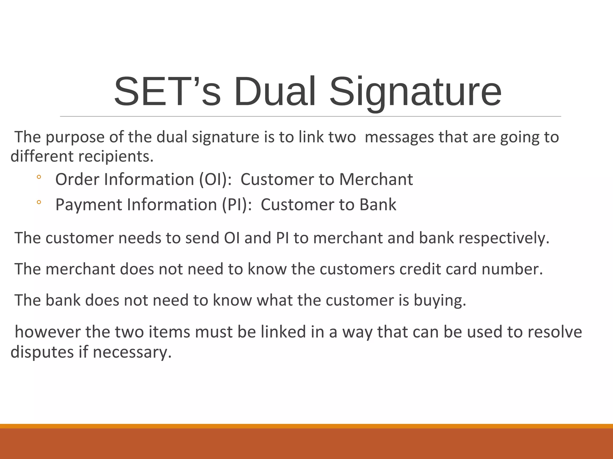 SET’s Dual Signature
The purpose of the dual signature is to link two messages that are going to
different recipients.
◦ Order Information (OI): Customer to Merchant
◦ Payment Information (PI): Customer to Bank
The customer needs to send OI and PI to merchant and bank respectively.
The merchant does not need to know the customers credit card number.
The bank does not need to know what the customer is buying.
however the two items must be linked in a way that can be used to resolve
disputes if necessary.
 