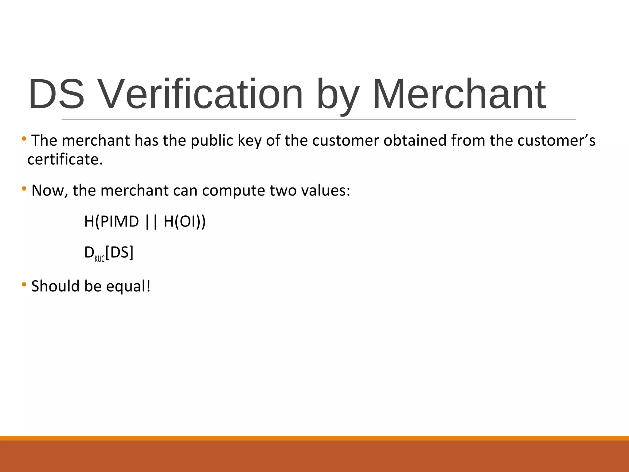 DS Verification by Merchant
• The merchant has the public key of the customer obtained from the customer’s
certificate.
• Now, the merchant can compute two values:
H(PIMD || H(OI))
DKUC[DS]
• Should be equal!
 