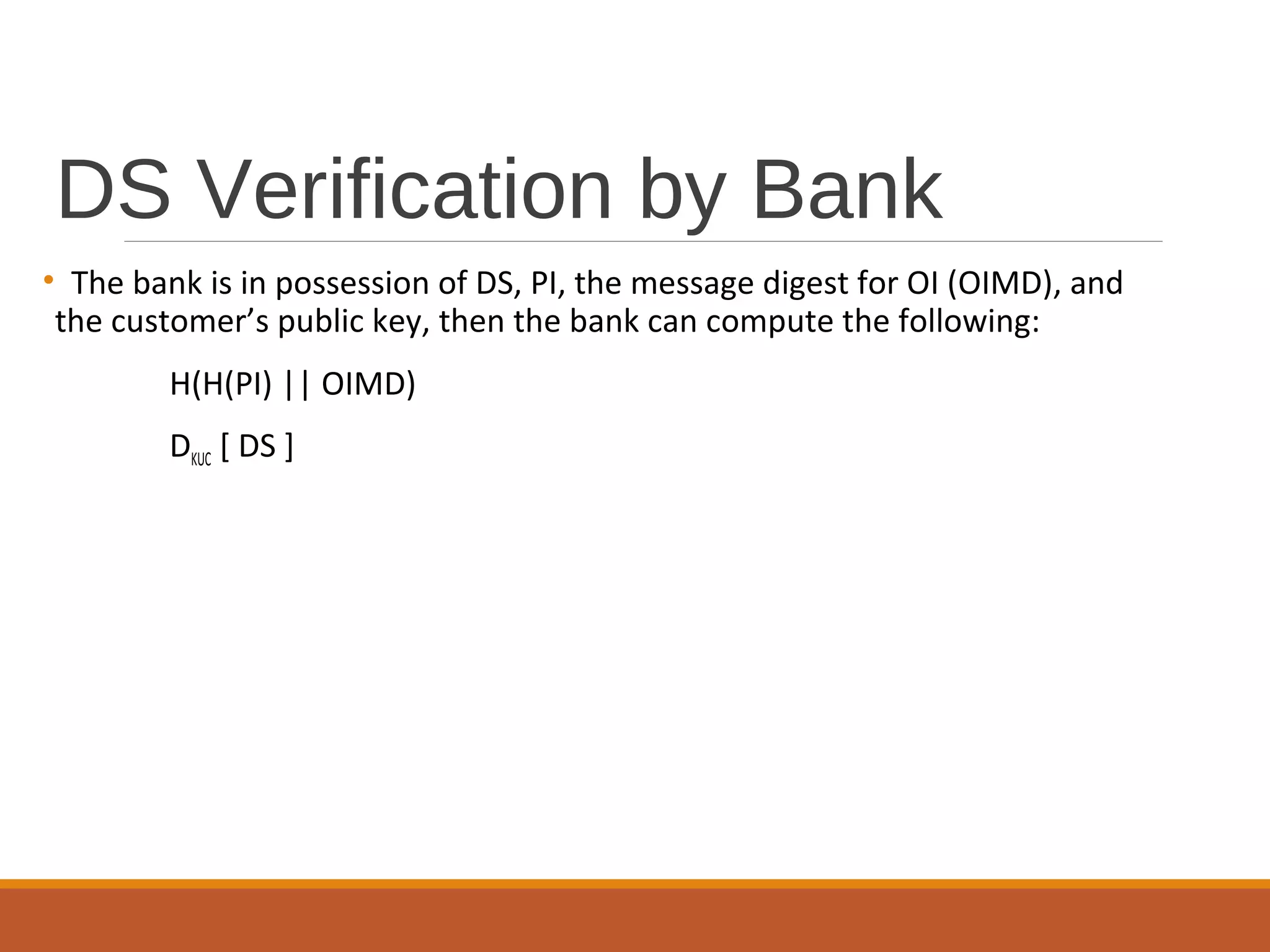 DS Verification by Bank
• The bank is in possession of DS, PI, the message digest for OI (OIMD), and
the customer’s public key, then the bank can compute the following:
H(H(PI) || OIMD)
DKUC [ DS ]
 