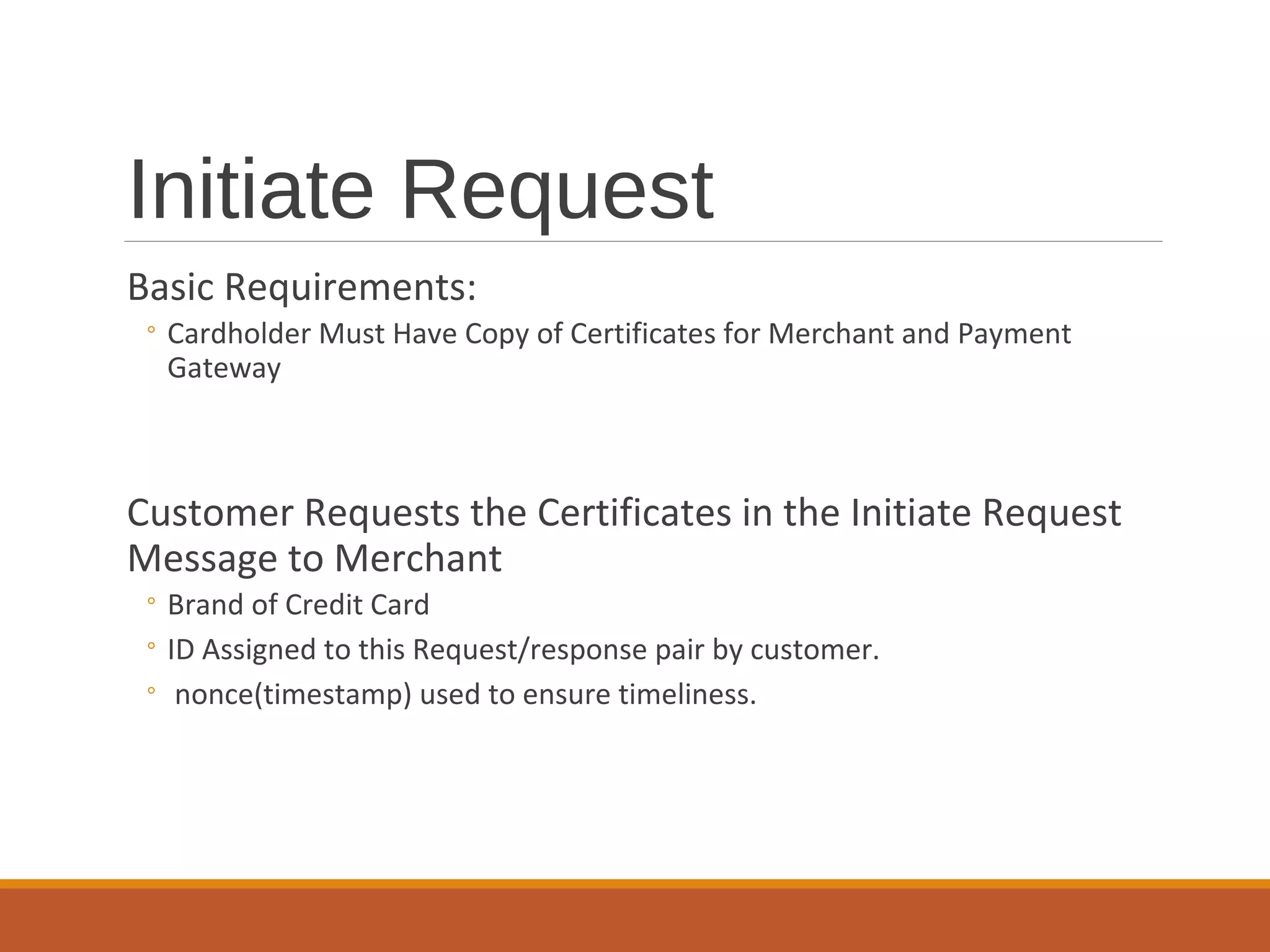 Initiate Request
Basic Requirements:
◦ Cardholder Must Have Copy of Certificates for Merchant and Payment
Gateway
Customer Requests the Certificates in the Initiate Request
Message to Merchant
◦ Brand of Credit Card
◦ ID Assigned to this Request/response pair by customer.
◦ nonce(timestamp) used to ensure timeliness.
 