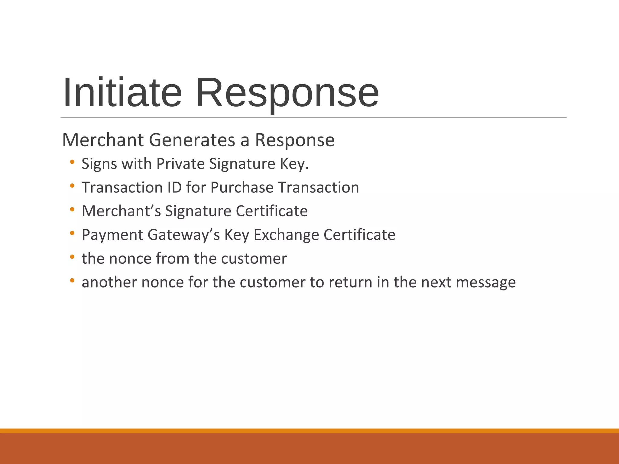 Initiate Response
Merchant Generates a Response
• Signs with Private Signature Key.
• Transaction ID for Purchase Transaction
• Merchant’s Signature Certificate
• Payment Gateway’s Key Exchange Certificate
• the nonce from the customer
• another nonce for the customer to return in the next message
 