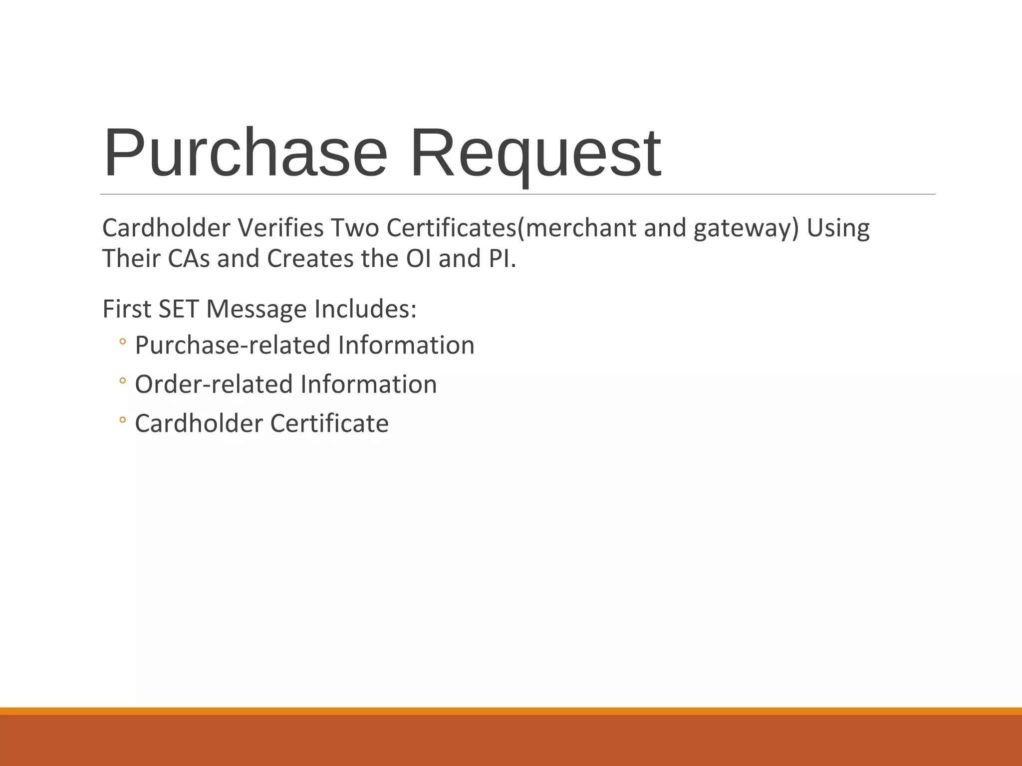 Purchase Request
Cardholder Verifies Two Certificates(merchant and gateway) Using
Their CAs and Creates the OI and PI.
First SET Message Includes:
◦Purchase-related Information
◦Order-related Information
◦Cardholder Certificate
 