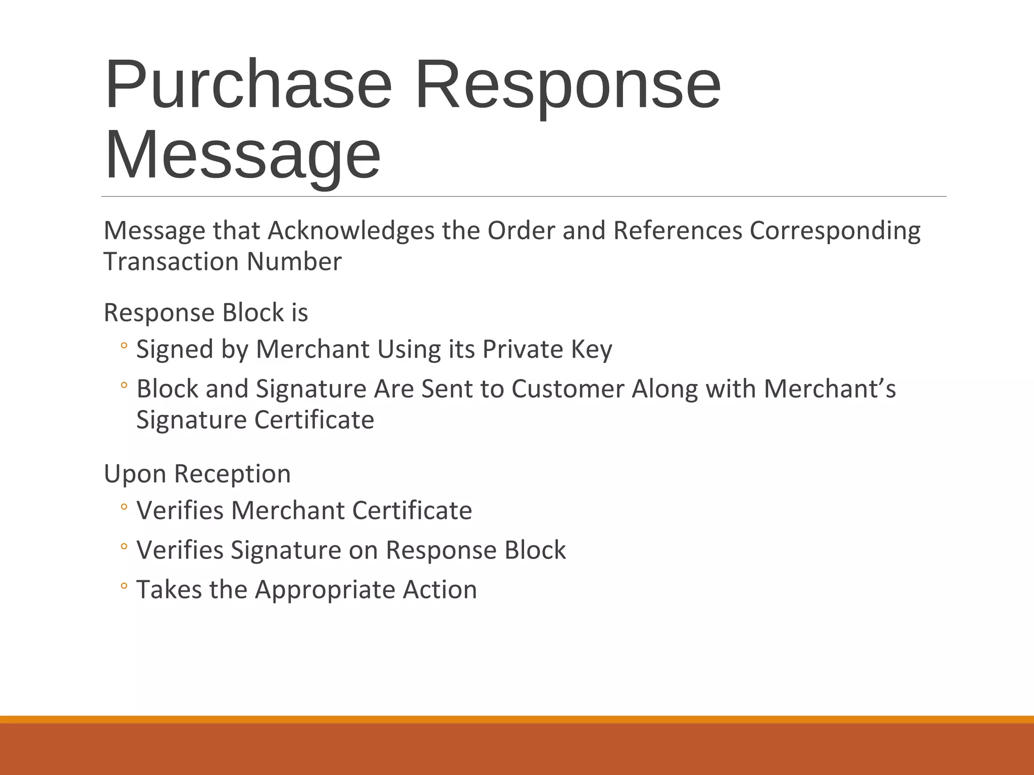 Purchase Response
Message
Message that Acknowledges the Order and References Corresponding
Transaction Number
Response Block is
◦Signed by Merchant Using its Private Key
◦Block and Signature Are Sent to Customer Along with Merchant’s
Signature Certificate
Upon Reception
◦Verifies Merchant Certificate
◦Verifies Signature on Response Block
◦Takes the Appropriate Action
 