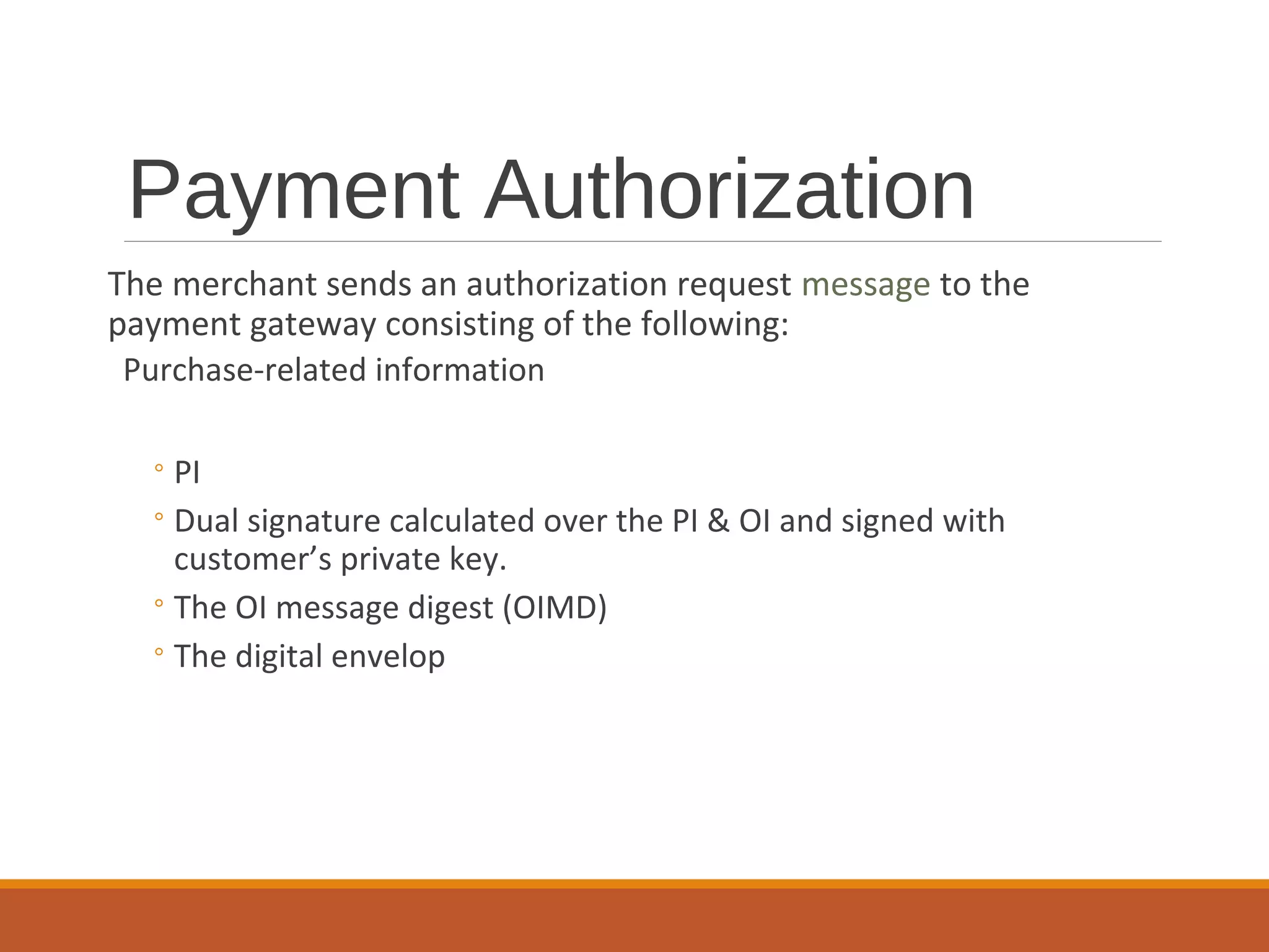 Payment Authorization
The merchant sends an authorization request message to the
payment gateway consisting of the following:
Purchase-related information
◦PI
◦Dual signature calculated over the PI & OI and signed with
customer’s private key.
◦The OI message digest (OIMD)
◦The digital envelop
 