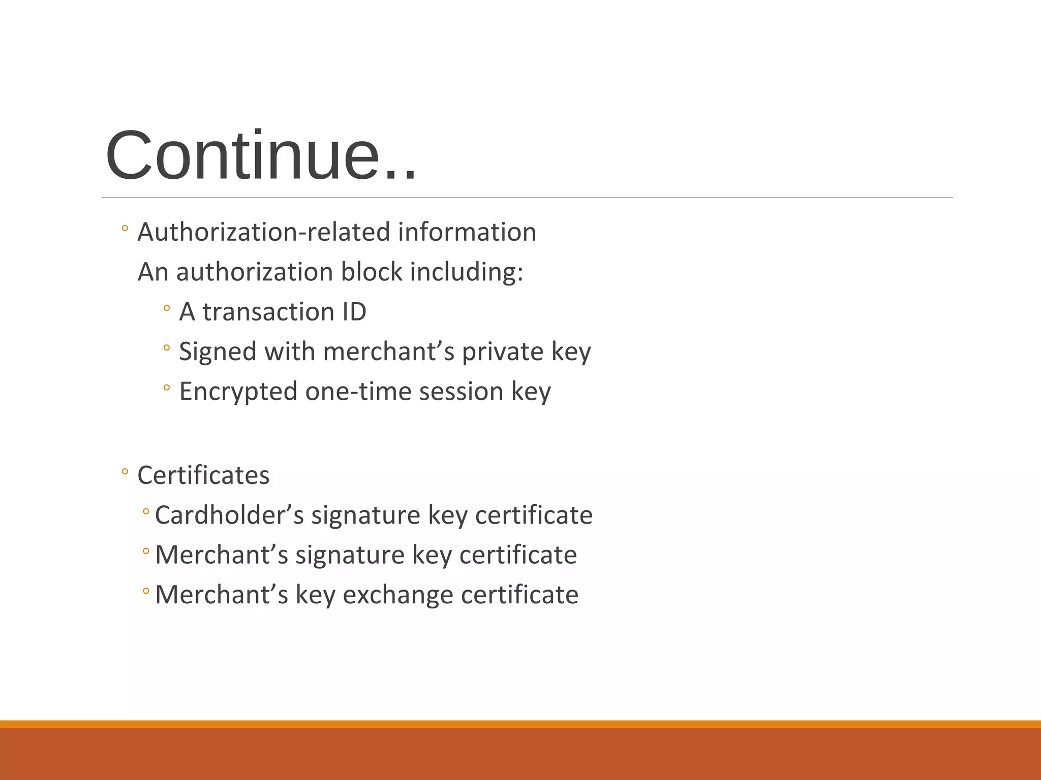 Continue..
◦Authorization-related information
An authorization block including:
◦A transaction ID
◦Signed with merchant’s private key
◦Encrypted one-time session key
◦Certificates
◦Cardholder’s signature key certificate
◦Merchant’s signature key certificate
◦Merchant’s key exchange certificate
 