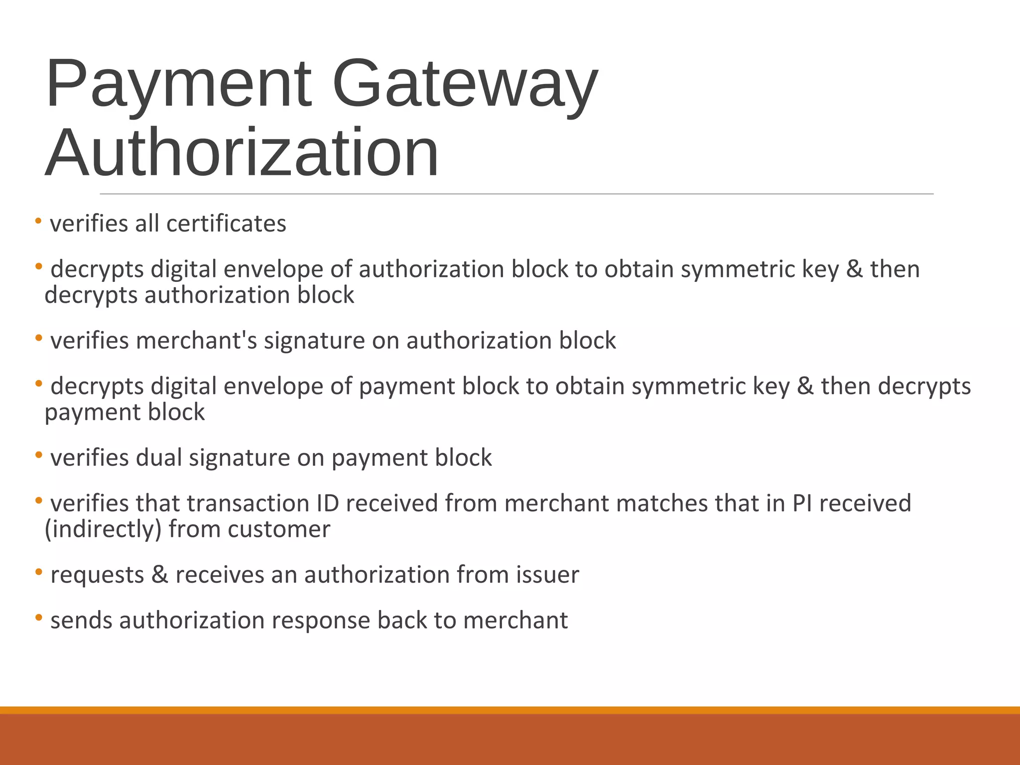 Payment Gateway
Authorization
• verifies all certificates
• decrypts digital envelope of authorization block to obtain symmetric key & then
decrypts authorization block
• verifies merchant's signature on authorization block
• decrypts digital envelope of payment block to obtain symmetric key & then decrypts
payment block
• verifies dual signature on payment block
• verifies that transaction ID received from merchant matches that in PI received
(indirectly) from customer
• requests & receives an authorization from issuer
• sends authorization response back to merchant
 