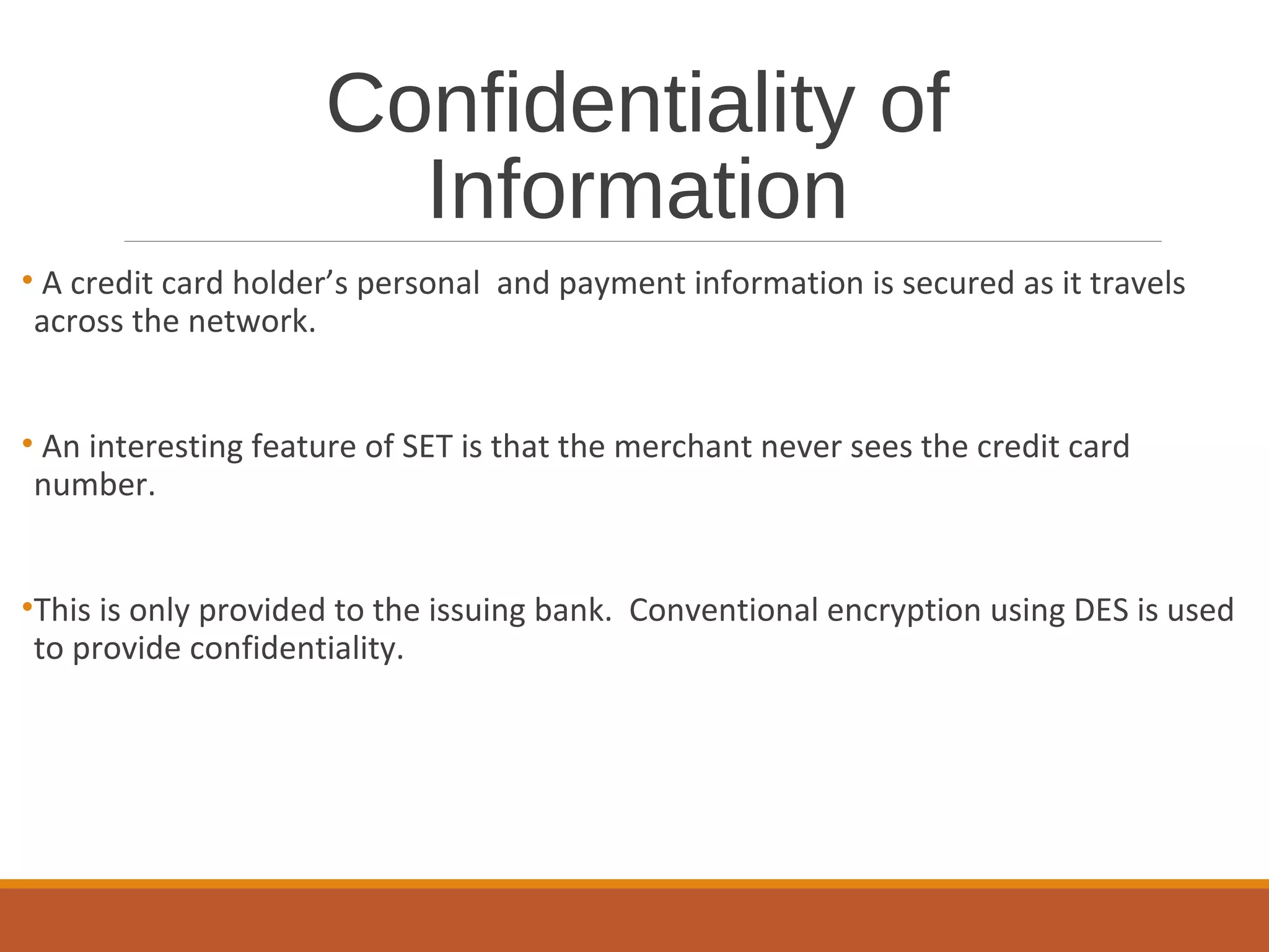 Confidentiality of
Information
• A credit card holder’s personal and payment information is secured as it travels
across the network.
• An interesting feature of SET is that the merchant never sees the credit card
number.
•This is only provided to the issuing bank. Conventional encryption using DES is used
to provide confidentiality.
 