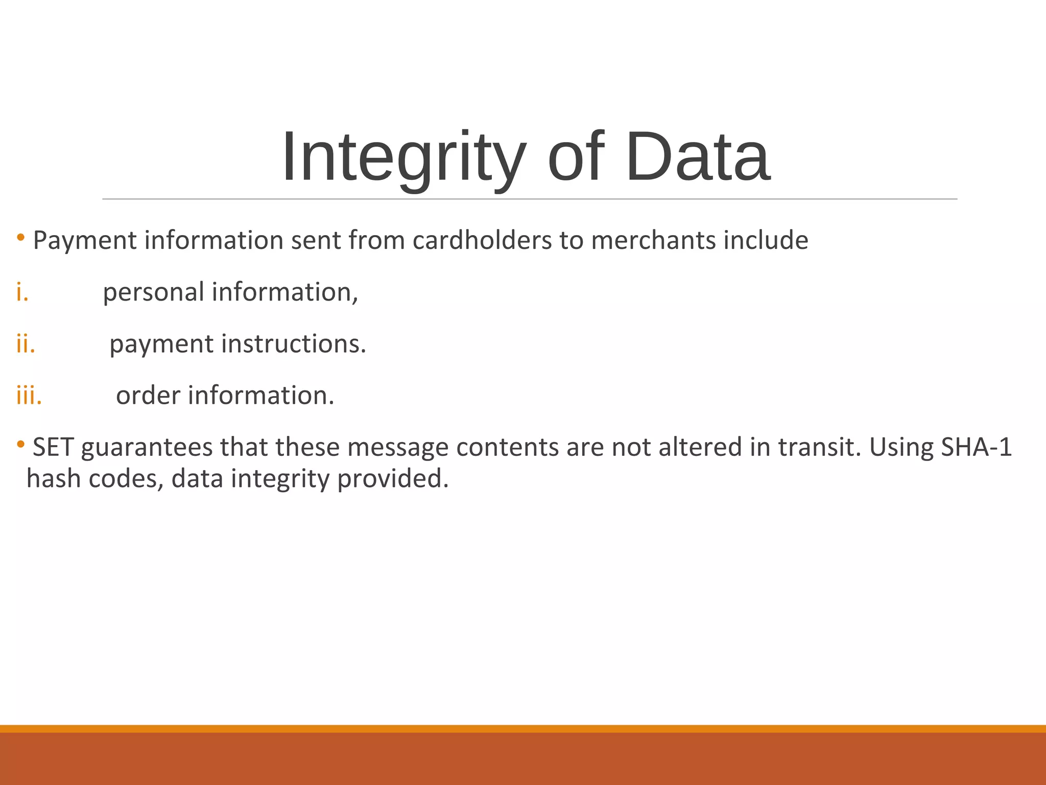 Integrity of Data
• Payment information sent from cardholders to merchants include
i. personal information,
ii. payment instructions.
iii. order information.
• SET guarantees that these message contents are not altered in transit. Using SHA-1
hash codes, data integrity provided.
 