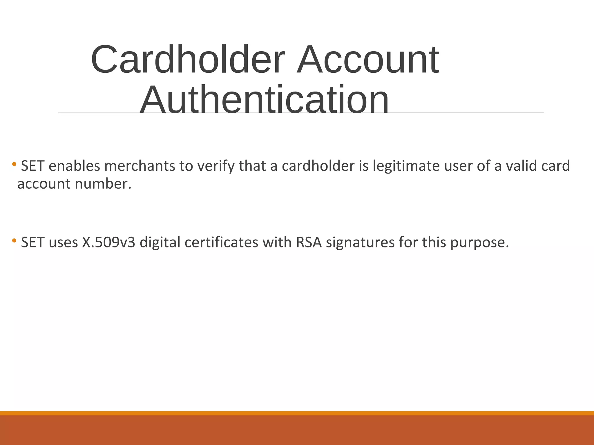 Cardholder Account
Authentication
• SET enables merchants to verify that a cardholder is legitimate user of a valid card
account number.
• SET uses X.509v3 digital certificates with RSA signatures for this purpose.
 