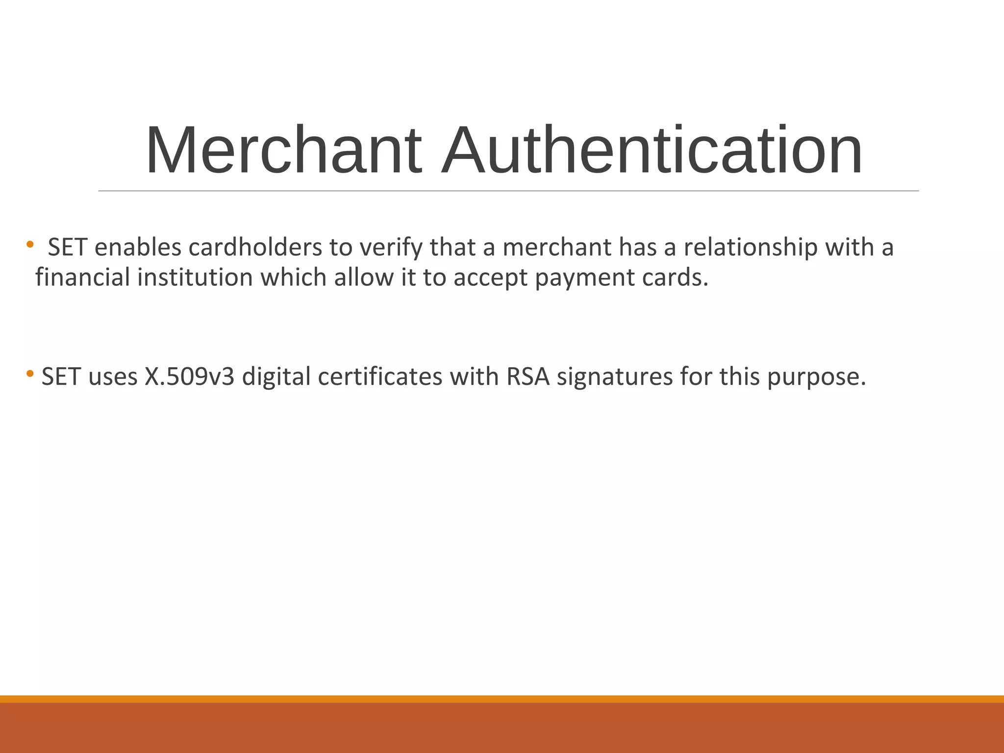 Merchant Authentication
• SET enables cardholders to verify that a merchant has a relationship with a
financial institution which allow it to accept payment cards.
• SET uses X.509v3 digital certificates with RSA signatures for this purpose.
 