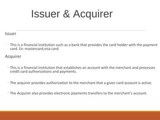 Issuer & Acquirer
Issuer
◦ This is a financial institution such as a bank that provides the card holder with the payment
card. Ex: mastercard,visa card.
Acquirer
◦ This is a financial institution that establishes an account with the merchant and processes
credit card authorizations and payments.
◦ The acquirer provides authorization to the merchant that a given card account is active.
◦ The Acquirer also provides electronic payments transfers to the merchant’s account.
 