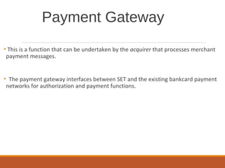 Payment Gateway
• This is a function that can be undertaken by the acquirer that processes merchant
payment messages.
• The payment gateway interfaces between SET and the existing bankcard payment
networks for authorization and payment functions.
 