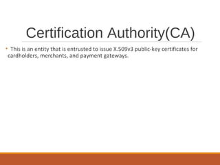 Certification Authority(CA)
• This is an entity that is entrusted to issue X.509v3 public-key certificates for
cardholders, merchants, and payment gateways.
 