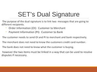 SET’s Dual Signature
The purpose of the dual signature is to link two messages that are going to
different recipients.
◦ Order Information (OI): Customer to Merchant
◦ Payment Information (PI): Customer to Bank
The customer needs to send OI and PI to merchant and bank respectively.
The merchant does not need to know the customers credit card number.
The bank does not need to know what the customer is buying.
however the two items must be linked in a way that can be used to resolve
disputes if necessary.
 