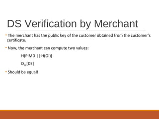 DS Verification by Merchant
• The merchant has the public key of the customer obtained from the customer’s
certificate.
• Now, the merchant can compute two values:
H(PIMD || H(OI))
DKUC[DS]
• Should be equal!
 