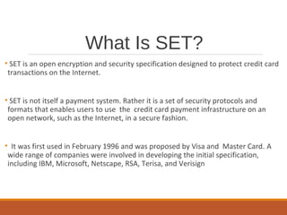 What Is SET?
• SET is an open encryption and security specification designed to protect credit card
transactions on the Internet.
• SET is not itself a payment system. Rather it is a set of security protocols and
formats that enables users to use the credit card payment infrastructure on an
open network, such as the Internet, in a secure fashion.
• It was first used in February 1996 and was proposed by Visa and Master Card. A
wide range of companies were involved in developing the initial specification,
including IBM, Microsoft, Netscape, RSA, Terisa, and Verisign
 