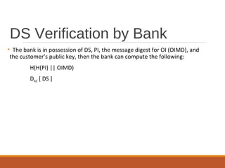 DS Verification by Bank
• The bank is in possession of DS, PI, the message digest for OI (OIMD), and
the customer’s public key, then the bank can compute the following:
H(H(PI) || OIMD)
DKUC [ DS ]
 