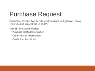 Purchase Request
Cardholder Verifies Two Certificates(merchant and gateway) Using
Their CAs and Creates the OI and PI.
First SET Message Includes:
◦Purchase-related Information
◦Order-related Information
◦Cardholder Certificate
 